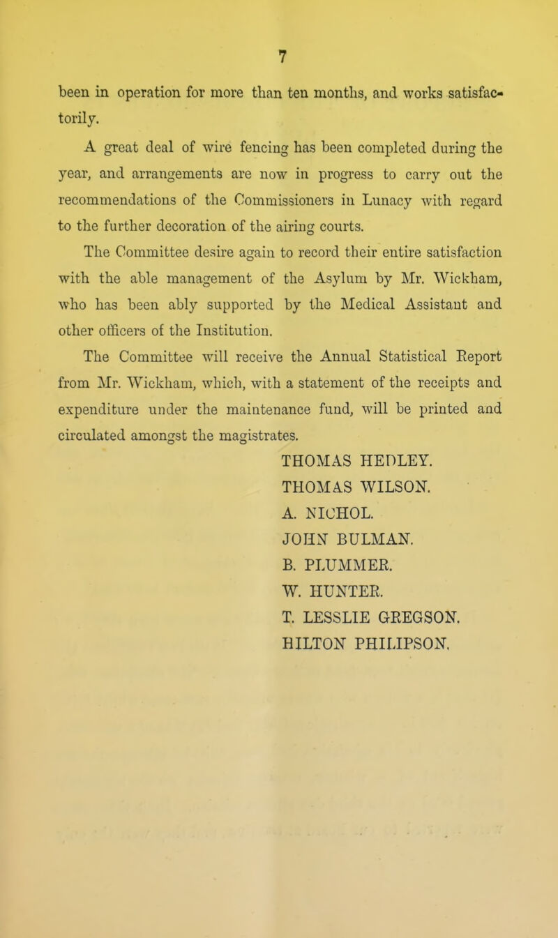 been in operation for more than ten months, and works satisfac- torily. A great deal of wire fencing has been completed during the year, and arrangements are now in progress to carry out the recommendations of the Commissioners in Lunacy with regard to the further decoration of the airing courts. The Committee desire again to record their entire satisfaction with the able management of the Asylum by Mr. Wickham, who has been ably supported by the Medical Assistant and other officers of the Institution. The Committee will receive the Annual Statistical Eeport from Mr. Wickham, which, with a statement of the receipts and expenditure under the maintenance fund, will be printed and circulated amongst the magistrates. THOMAS HEDLEY. THOMAS WILSON. A. NICHOL. JOHN BULMAK B. PLUMMER. W. HUNTER. T. LESSLIE GREGSON. HILTON PHILIPSON.
