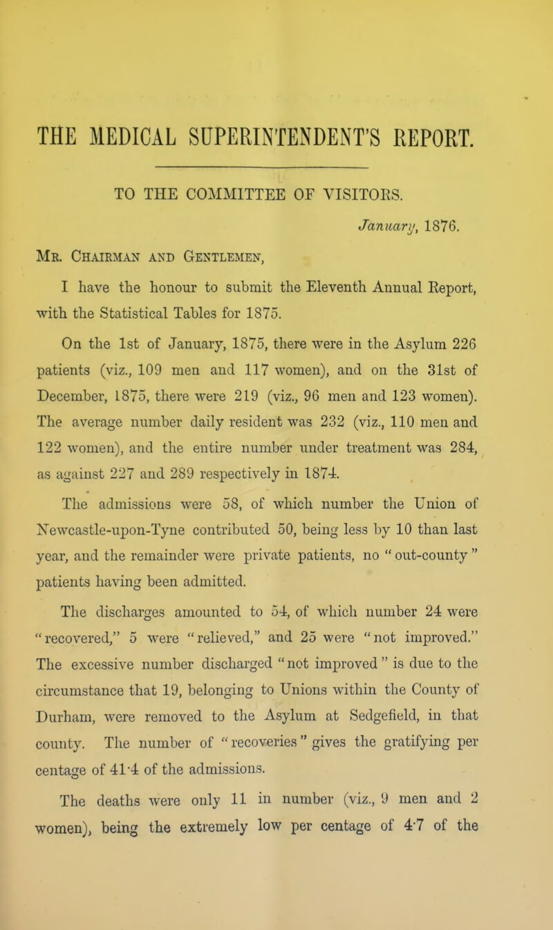 THE MEDICAL SUPERINTENDENT'S REPORT. TO THE COMMITTEE OF VISITORS. January, 1876. Mr. Chairman and Gentlemen, I have the honour to submit the Eleventh Annual Report, with the Statistical Tables for 1875. On the 1st of January, 1875, there were in the Asylum 226 patients (viz., 109 men and 117 women), and on the 31st of December, 1875, there were 219 (viz., 96 men and 123 women). The average number daily resident was 232 (viz., 110 men and 122 women), and the entire number under treatment was 284, as against 227 and 289 respectively in 1874. The admissions were 58, of which number the Union of Newcastle-upon-Tyne contributed 50, being less by 10 than last year, and the remainder were private patients, no  out-county  patients having been admitted. The discharges amounted to 54, of which number 24 were recovered, 5 were relieved, and 25 were not improved. The excessive number discharged  not improved  is due to the circumstance that 19, belonging to Unions within the County of Durham, were removed to the Asylum at Sedgefield, in that county. The number of  recoveries  gives the gratifying per centage of 41*4 of the admissions. The deaths were only 11 in number (viz., 9 men and 2 women), being the extremely low per centage of 47 of the
