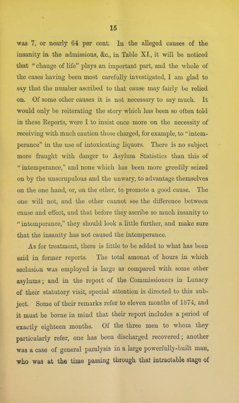 was 7, or nearly 64 per cent. In the alleged causes of the insanity in the admissions, &c., in Table XL, it will be noticed that  change of life plays an important part, and the whole of the cases having been most carefully investigated, I am glad to say that the number ascribed to that cause may fairly be relied on. Of some other causes it is not necessary to say much. It would only be reiterating the story which has been so often told in these Eeports, were I to insist once more on the necessity of receiving with much caution those charged, for example, to intem- perance in the use of intoxicating liquors. There is no subject more fraught with danger to Asylum Statistics than this of  intemperance, and none which has been more greedily seized on by the unscrupulous and the unwary, to advantage themselves on the one hand, or, on the other, to promote a good cause. The one will not, and the other cannot see the difterence between cause and effect, and that before they ascribe so much insanity to intemperance, they should look a little further, and make sure that the insanity has not caused the intemperance. As for treatment, there is little to be added to what has been said in former reports. The total amount of hours in which seclusion was employed is large as compared with some other asylums; and in the repoit of the Commissioners in Lunacy of their statutory visit, special attention is directed to tliis sub- ject. Some of their remarks refer to eleven months of 1874, and it must be borne in mind that their report includes a period of exactly eighteen months. Of the three men to wliom they particularly refer, one has been discharged recovered; another was a case of general paralysis in a large powerfully-built man, who was at the time passing through that intractable stage of