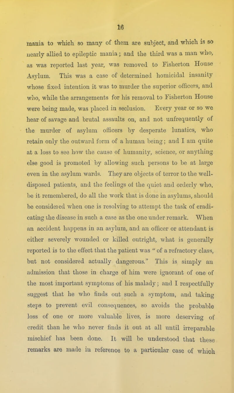 mania to which so many of them are subject, and which is so nearly allied to epileptic mania; and the third was a man who, as M'as reported last year, was removed to Fisherton House Asylum. This was a case of determined homicidal insanity whose fixed intention it was to murder the superior officers, and who, while the arrangements for his removal to Fisherton House were being made, was placed in seclusion. Every year or so we hear of savage and brutal assaults on, and not unfrequently of the murder of asylum officers by desperate lunatics, who retain only the outward form of a liuman being; and I am quite at a loss to see how the cause of humanity, science, or anything else good is promoted by allowing such persons to be at large even in the asylum wards. They are objects of terror to the well- disposed patients, and the feelings of the quiet and orderly who, be it remembered, do all the work that is done in asylums, should be consideied when one is resolving to attempt the task of eradi- cating ihe disease in such a case as the one under remark. When an accident happens in an asylum, and an officer or attendant is either severely wounded or killed outright, what is generally reported is to the effect that the patient was  of a refractory class, but not considered actually dangerous. This is simply an admission that those in charge of him were ignorant of one of the most important symptoms of his malady; and I respectfully suggest that he who finds out such a symptom, and taking steps to prevent evil consequences, so avoids tlie probable loss of one or more valuable lives, is more deserving of credit than he who never finds it out at all until irreparable mischief has been done. It will be understood that these remarks are made in reference to a particular case of which