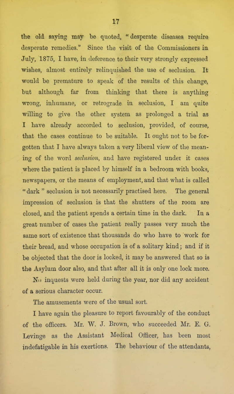 the old saying may be quoted,  desperate diseases require desperate remedies. Since the visit of the Commissioners in July, 1875, I have, in deference to their very strongly expressed wishes, almost entirely relinquished the use of seclusion. It would be premature to speak of the results of tliis change, but although far from thinking that there is anything wrong, inhumane, or retrograde in seclusion, I am quite willing to give Ihe other system as prolonged a trial as I have already accorded to seclusion, provided, of course, that the cases continue to be suitable. It ought not to be for- gotten that T have always taken a very liberal view of the mean- ing of the word seclusion, and have registered under it cases where the patient is placed by himself in a bedroom with books, newspapers, or the means of employment, and that what is called  dark  seclusion is not necessarily practised here. The general impression of seclusion is that the shutters of the room are closed, and the patient spends a certain time in the dark. In a great number of cases the patient really passes very much the same sort of existence that thousands do who have to work for their bread, and whose occupation is of a solitary kind; and if it be objected that the door is locked, it may be answered that so is the Asylum door also, and that after all it is only one lock more. Nil inquests were held during the year, nor did any accident of a serious character occur. The amusements were of the usual sort. I have again the pleasure to report favourably of the conduct of the officers. Mr. W. J. Brown, who succeeded Mr. E. G. Levinge as the Assistant Medical Officer, has been most indefatigable in his exertions. The behaviour of the attendants,