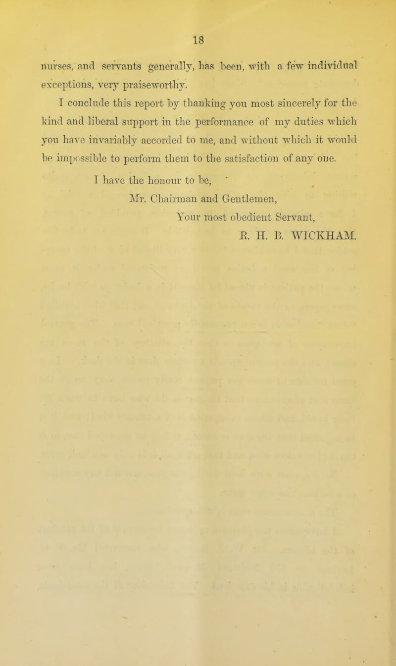 nurses, and sei'vants generally, lias been, witli a few individual exceptions, very praiseworthy. T conclude this report by thanking you most sincerely for the kind and liberal support in the performance of my duties which you have invariably accorded to me, and without which it would be imp< ssible to perform them to the satisfaction of any one. T have the honour to be, Mr. Chairman and Gentlemen, Your most obedient Servant, E. H. B. WICKHAM.