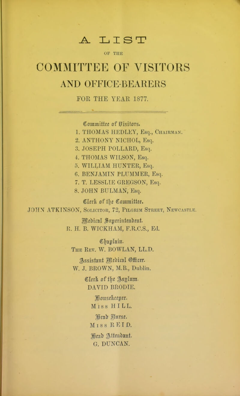 ^ XjIST OF THE COMMITTEE OF VISITORS AND OFFICE-BEARERS FOR THE YEAR 1877. Cammittcc of 0r<5it0rs. 1. THOMAS IlEDLEY, Esq., Chaiuman. 2. ANTHONY NICHOL, Esq. 3. JOSEPH rOLLARD, Esq. 4. THOMAS WILSON, Esq. o. WILLIAM HUNTER, Esq. 6. BENJAMIN PLUMMER, Esq. 7. T. LESSLIE GREGSON, Esq. 8. JOHN BULMAN, Esq. JOHN ATKINSON, Solicitor, 72, Pilgrim Street, Newcastle. R. IT. B. WICKHAM, F.R.C.S., Ed. Ci^a^IaiiT. The Rev. W. BOWL AN, LL.D. W. J. BROWN, M.B., Dublin. DAVID BRODIE. Miss HILL. f cab 3^uri5f. Miss R E I D. f nb gillcubant. G. DUNCAN.