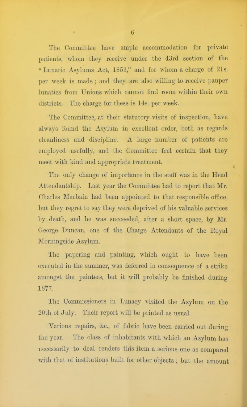 The Committee have ample accommodation for private patients, whom they receive under the 43rd section of the Lunatic Asylums Act, 1853, and for whom a charge of 21s. per week is made ; and they are also williDg to receive pauper lunatics from Unions which cannot find room within their own districts. The charge for these is 14s. per week. The Committee, at their statutory visits of inspection, have always found the Asylum in excellent order, botli as regards cleanliness and discipline. A large number of patients are employed usefully, and the Committee feel certain that they meet with kind and appropriate treatment. The only change of importance in the staff was in the Head Attendantship. Last year the Committee had to report that Mr. Charles Macbain had been appointed to that responsible office, but they regret to say they were deprived of his valuable services by death, and he was succeeded, after a short space, by Mr. George Duncan, one of the Charge Attendants of the Koyal Morningside Asylum. The papering and painting, which ought to have been executed in the summer, was deferred in consequence of a strike amongst the painters, but it will probably be finished during 1877. The Commissioners in Lunacy visited the Asylum on the 20th of July. Their report will be printed as usual. Various repairs, &c., of fabric have been carried out during the year. The class of inhabitants with which an Asylum has necessarily to deal renders this item a serious one as compared with that of institutions built for other objects ; but the amount