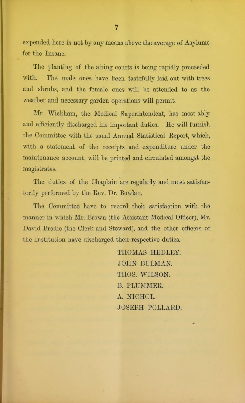expended here is not by any means above the average of Asyhims for the Insane. The planting of the airing courts is being rapidly proceeded with. The male ones have been tastefully laid out with trees and shrubs, and the female ones will be attended to as the weather and necessary garden operations will permit. Mr. Wickham, the Medical Superintendent, has most ably and efficiently discharged his important duties. He will furnish the Committee with the usual Annual Statistical Eeport, which, with a statement of the receipts and expenditure under the maintenance account, will be printed and circulated amongst the magistrates. The duties of the Chaplain are regularly and most satisfac- torily performed by the Eev. Dr. Bowlan. The Committee have to record their satisfaction with the manner in which Mr. Brown (the Assistant Medical Officer), Mr. David Brodie (the Clerk and Steward), and the other officers of the Institution have discharged their respective duties. THOMAS HEDLEY. JOHN BULMAK THOS. WILSON. B. PLUMMER. A. NICHOL. JOSEPH POLLARD.