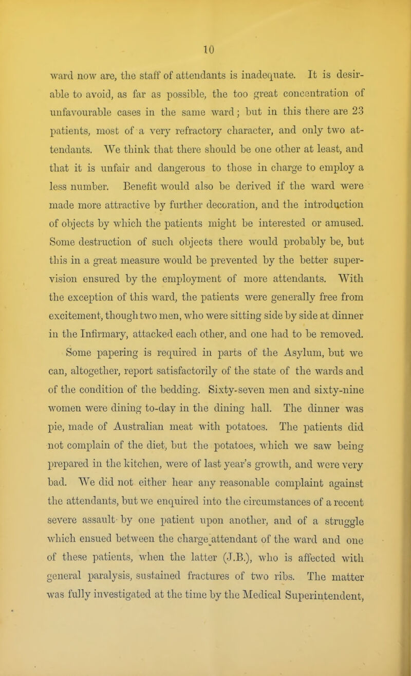 ward now are, the staff of atteudants is inadequate. It is desir- able to avoid, as far as possible, the too great concentration of unfavourable cases in the same ward; but in this there are 23 patients, most of a very refractory character, and only two at- tendants. We think that there should be one other at least, and that it is unfair and dangerous to those in charge to employ a less number. Benefit would also be derived if the ward were made more attractive by further decoration, and the introduction of objects by which the patients might be interested or amused. Some destruction of such objects there would probably be, but this in a great measure would be prevented by the better super- vision ensured by the employment of more attendants. With the exception of this ward, the patients were generally free from excitement, though two men, who were sitting side by side at dinner in the Infirmary, attacked each other, and one had to be removed. Some papering is required in parts of the Asylum, but we can, altogether, report satisfactorily of the state of the wards and of the condition of the bedding. Sixty-seven men and sixty-nine women were dining to-day in the dining hall. The dinner was pie, made of Australian meat with potatoes. The patients did not complain of the diet, but the potatoes, which we saw being prepared in the kitchen, were of last year's growth, and were very bad. We did not either hear any reasonable complaint against the attendants, but we enquired into the circumstances of a recent severe assault- by one patient upon another, and of a struggle which ensued between the charge^attendant of the ward and one of these patients, when the latter (J.B.), who is affected with general paralysis, sustained fractures of two ribs. The matter was fully investigated at the time by the Medical Superintendent,