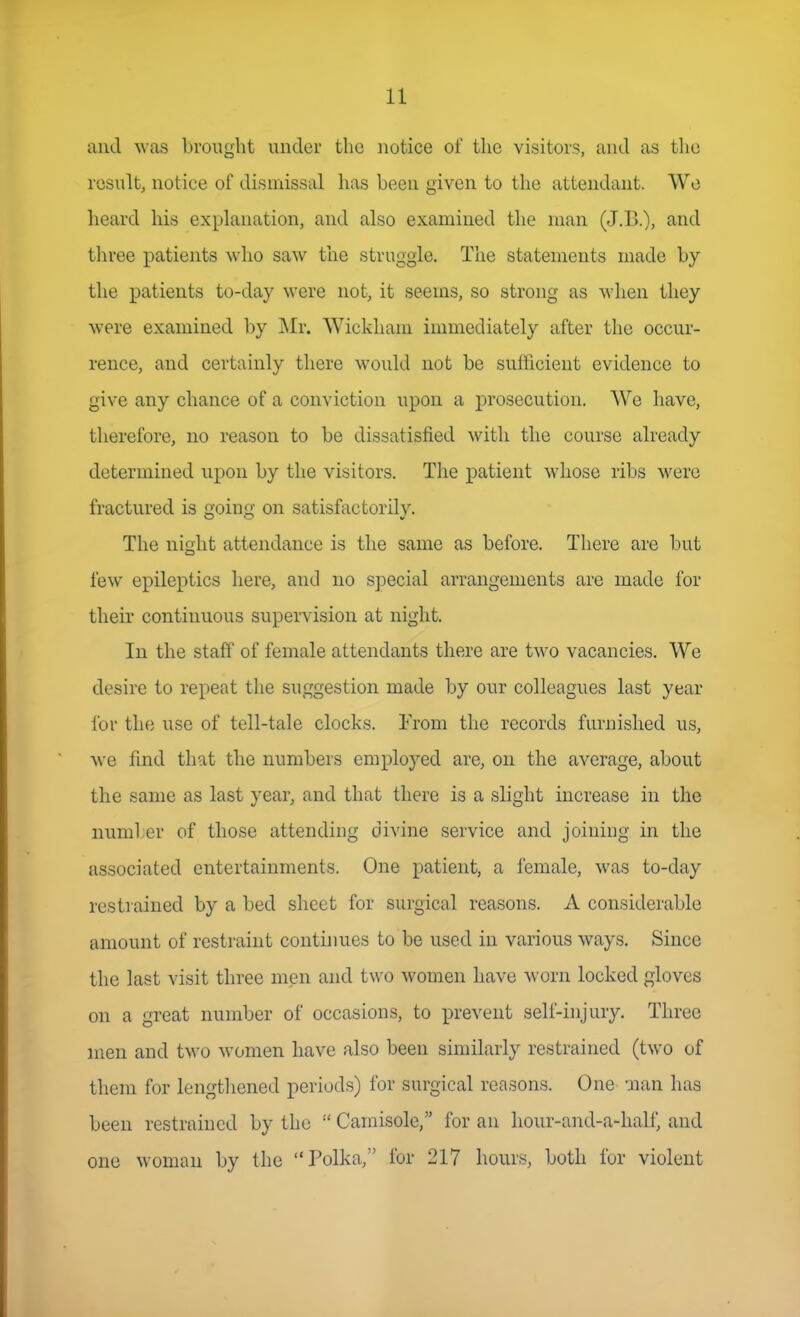 and was brought under the notice of the visitors, and as the result, notice of dismissal has been given to the attendant. We heard his explanation, and also examined the man (J.B.), and tliree patients who saw the struggle. The statements made by the patients to-day were not, it seems, so strong as when they were examined by Mr. Wickham immediately after the occur- rence, and certainly there would not be sufficient evidence to give any chance of a conviction upon a prosecution. AVe have, therefore, no reason to be dissatisfied with the course already determined upon by the visitors. The patient whose ribs were fractured is going on satisfactorily. The night attendance is the same as before. There are but lew epileptics here, and no special arrangements are made for their continuous supervision at niglit. In the staff of female attendants there are two vacancies. We desire to repeat the suggestion made by our colleagues last year for the use of tell-tale clocks. From the records furnished us, we find that the numbers employed are, on the average, about the same as last year, and that there is a slight increase in the numl er of those attending divine service and joining in the associated entertainments. One patient, a female, was to-day restrained by a bed slicct for surgical reasons. A considerable amount of restraint continues to be used in various ways. Since the last visit three men and two women have worn locked gloves on a great number of occasions, to prevent self-injury. Three men and two women have also been similarly restrained (two of them for lengthened periods) for surgical reasons. One nan has been restrained by the  Camisole, for an hour-and-a-half, and one woman by the Polka, for 217 hours, both for violent
