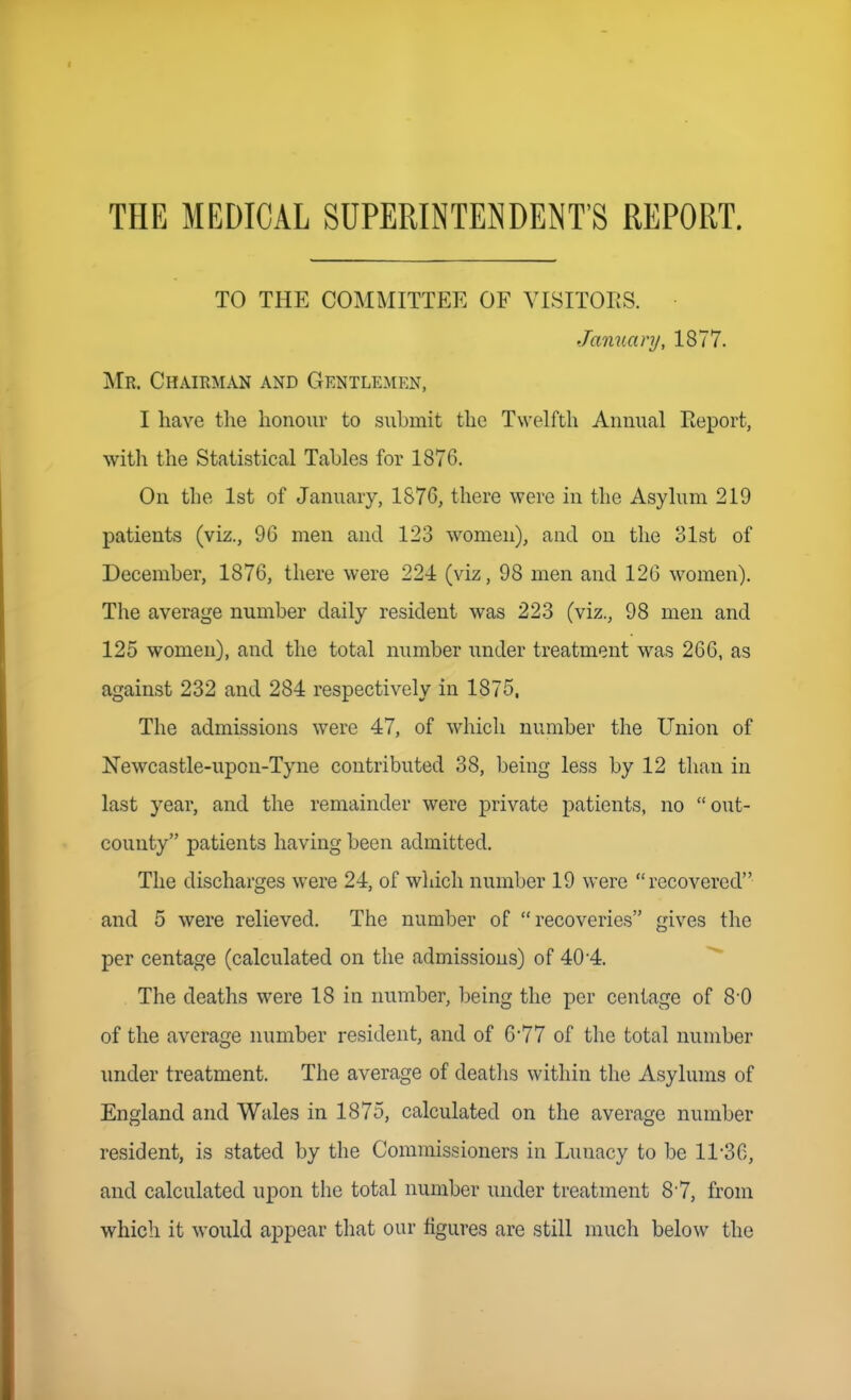 THE MEDICAL SUPERINTENDENT'S REPORT. TO THE COMMITTEE OF VISITORS. January, 1877. Mr. Chairman and Gentlemen, I have the honour to submit the Twelfth Annual Report, with the Statistical Tahles for 1876. On the 1st of January, 1876, there were in the Asylum 219 patients (viz., 96 men and 123 women), and on the 31st of December, 1876, there were 224 (viz, 98 men and 126 women). The average number daily resident was 223 (viz., 98 men and 125 women), and the total number under treatment was 266, as against 232 and 284 respectively in 1875. The admissions were 47, of which number the Union of Newcastle-upon-Tyne contributed 38, being less by 12 than in last year, and the remainder were private patients, no  out- county patients having been admitted. The discharges were 24, of wliicli number 19 were recovered and 5 were relieved. The number of recoveries gives the per centage (calculated on the admissions) of 40-4. The deaths were 18 in number, being the per centage of 8-0 of the average number resident, and of 6'77 of the total number under treatment. The average of deatlis within the Asylums of England and Wales in 1875, calculated on the average number resident, is stated by the Commissioners in Lunacy to be 11-36, and calculated upon the total number under treatment 87, from which it would appear that our figures are still much below the