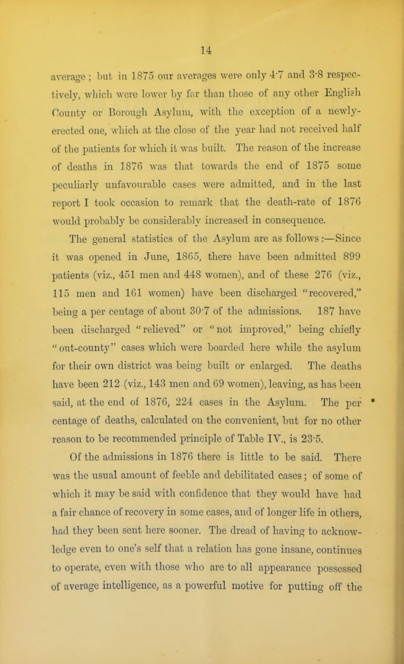 average ; Init in 1875 our averages were only 4-7 and 3-8 respec- tively, wliicli were lower by fr.r than those of any otlier English County or Borough Asylum, with the exception of a newly- erected one, which at the close of the year had not received half of the patients for which it was huilt. The reason of the increase of deaths in 1876 was that towards the end of 1875 some peculiarly unfavourable cases were admitted, and in the last report I took occasion to remark that the death-rate of 1876 would probably be considerably increased in consequence. The general statistics of the Asylum are as follows:—Since it was opened in June, 1865, there have been admitted 899 patients (viz., 451 men and 448 women), and of these 276 (viz., 115 men and 161 women) have been discharged recovered, being a per centage of about 30'7 of the admissions. 187 have been discharged relieved or not improved, being chiefly out-county cases which were boarded here while the asylum for their own district was being built or enlarged. The deaths have been 212 (viz., 143 men and 69 women), leaving, as has been said, at the end of 1876, 224 cases in the Asylum. The per centage of deaths, calculated on the convenient, but for no other reason to be recommended principle of Table IV., is 23-5. Of the admissions in 1876 there is little to be said. There was the usual amount of feeble and debilitated cases; of some of which it may be said Avith confidence that they would have had a fair chance of recovery in some cases, and of longer life in others, had they been sent here sooner. The dread of having to acknow- ledge even to one's self that a relation lias gone insane, continues to operate, even with those who are to all appearance possessed of average intelligence, as a powerful motive for putting off the