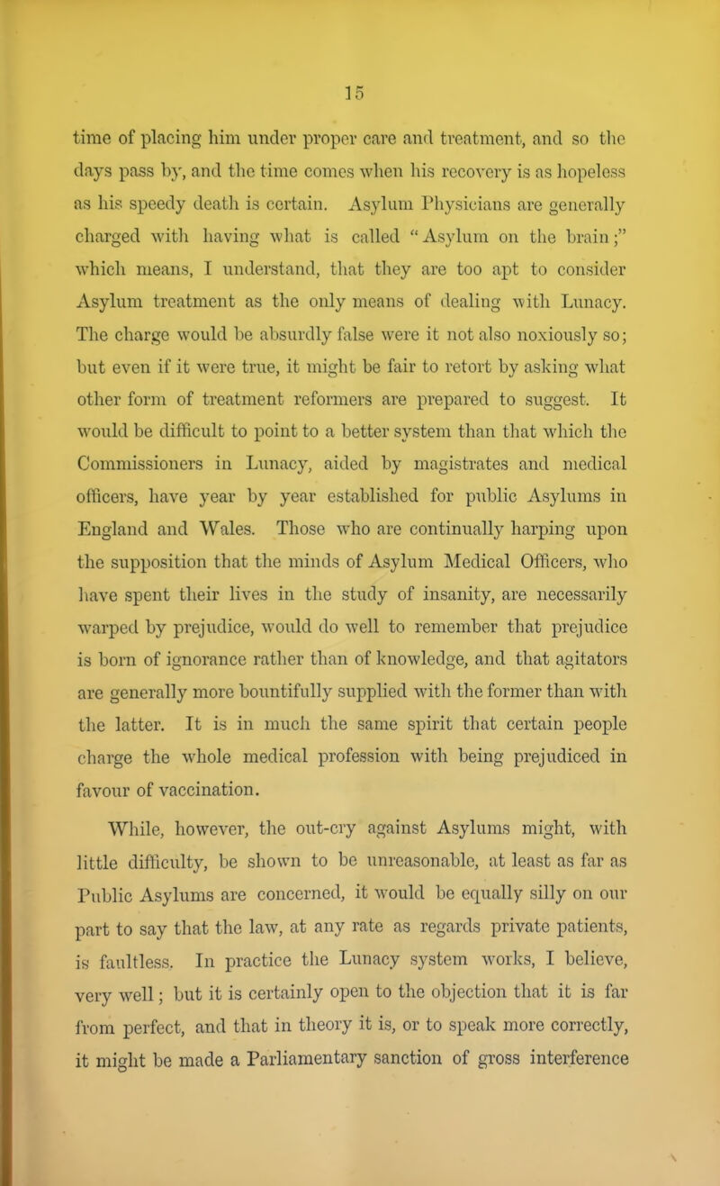 time of placing him under proper care and treatment, and so tlic daj's pass by, and the time comes when his recovery is as liopeless as his speedy deatli is certain. Asylum Physicians are generally charged witli having what is called  Asylum on the brain; which means, I understand, that they are too apt to consider Asylum treatment as the only means of dealing with Lunacy. The charge would be absurdly false were it not also noxiously so; but even if it were true, it might be fair to retort by asking what other form of treatment reformers are prepared to suggest. It would be difficult to point to a better system than tliat which the Commissioners in Lunacy, aided by magistrates and medical officers, have year by year established for public Asylums in England and Wales. Those who are continually harping upon the supposition that the minds of Asylum Medical Officers, who have spent their lives in the study of insanity, are necessarily warped by prejudice, would do well to remember that prejudice is born of ignorance rather than of knowledge, and that agitators are generally more bountifully supplied with the former than with the latter. It is in much the same spirit that certain people charge the whole medical profession with being prejudiced in favour of vaccination. While, however, the out-cry against Asylums might, with little difliculty, be shown to be unreasonable, at least as far as Public Asylums are concerned, it would be equally silly on our part to say that the law, at any rate as regards private patients, is faultless. In practice the Lunacy system works, I believe, very well; but it is certainly open to the objection that it is far from perfect, and that in theory it is, or to speak more correctly, it might be made a Parliamentary sanction of gross interference