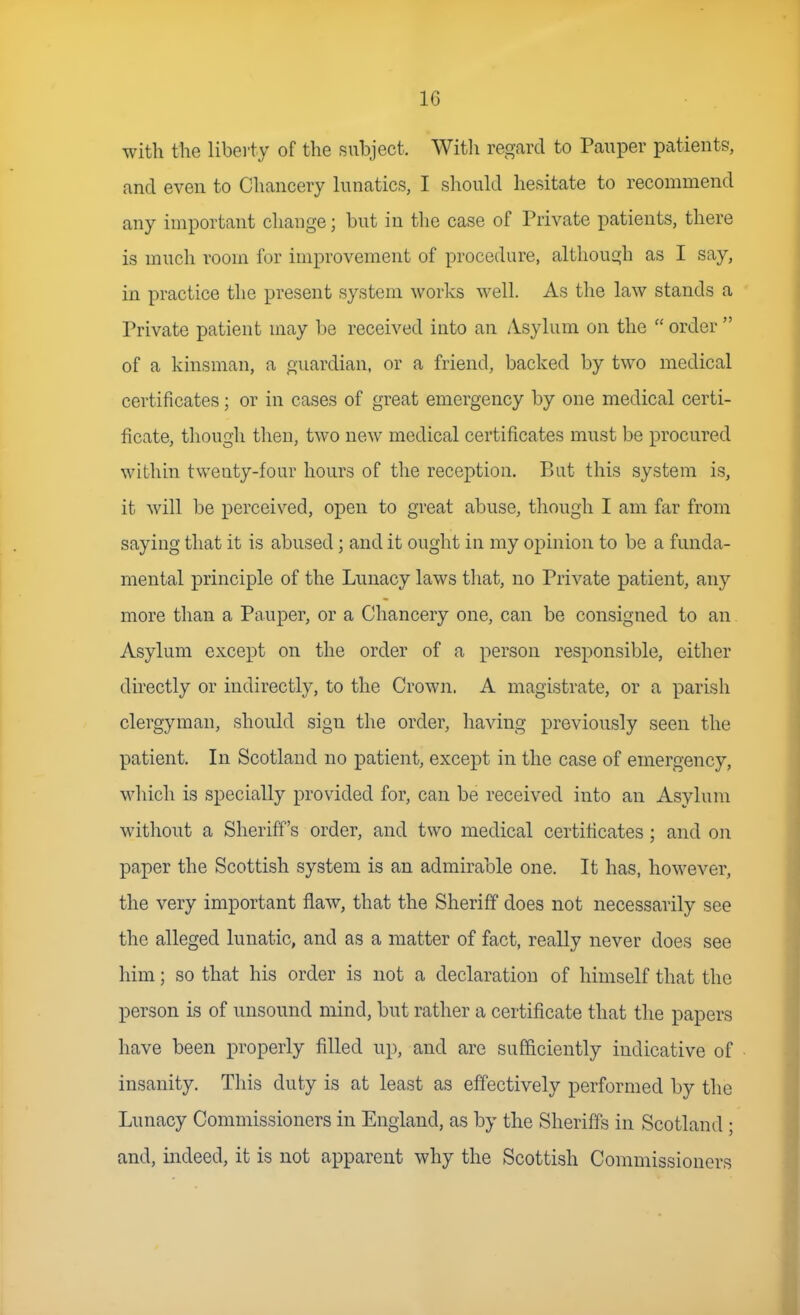with the liberty of the subject. Witli regard to Pauper patients, and even to Chancery lunatics, I should hesitate to recommend any important change; but in the case of Private patients, there is much room for improvement of procedure, although as I say, in practice the present system works well. As the law stands a Private patient may be received into an Asylum on the  order  of a kinsman, a guardian, or a friend, backed by two medical certificates; or in cases of great emergency by one medical certi- ficate, though then, two new medical certificates must be procured within twenty-four hours of the reception. But this system is, it will be perceived, open to great abuse, though I am far from saying that it is abused; and it ought in my opinion to be a funda- mental principle of the Lunacy laws that, no Private patient, any more than a Pauper, or a Chancery one, can be consigned to an Asylum except on the order of a person responsible, either directly or indirectly, to the Crown. A magistrate, or a parish clergyman, should sign the order, having previously seen the patient. In Scotland no patient, except in the case of emergency, which is specially provided for, can be received into an Asylum without a Sheriff's order, and two medical certificates ; and on paper the Scottish system is an admirable one. It has, however, the very important flaw, that the Sherifif does not necessarily see the alleged lunatic, and as a matter of fact, really never does see him; so that his order is not a declaration of himself that the person is of unsound mind, but rather a certificate that the papers have been properly filled up, and are sufficiently indicative of insanity. This duty is at least as effectively performed by the Lunacy Commissioners in England, as by the Sheriffs in Scotland ; and, indeed, it is not apparent why the Scottish Commissioners