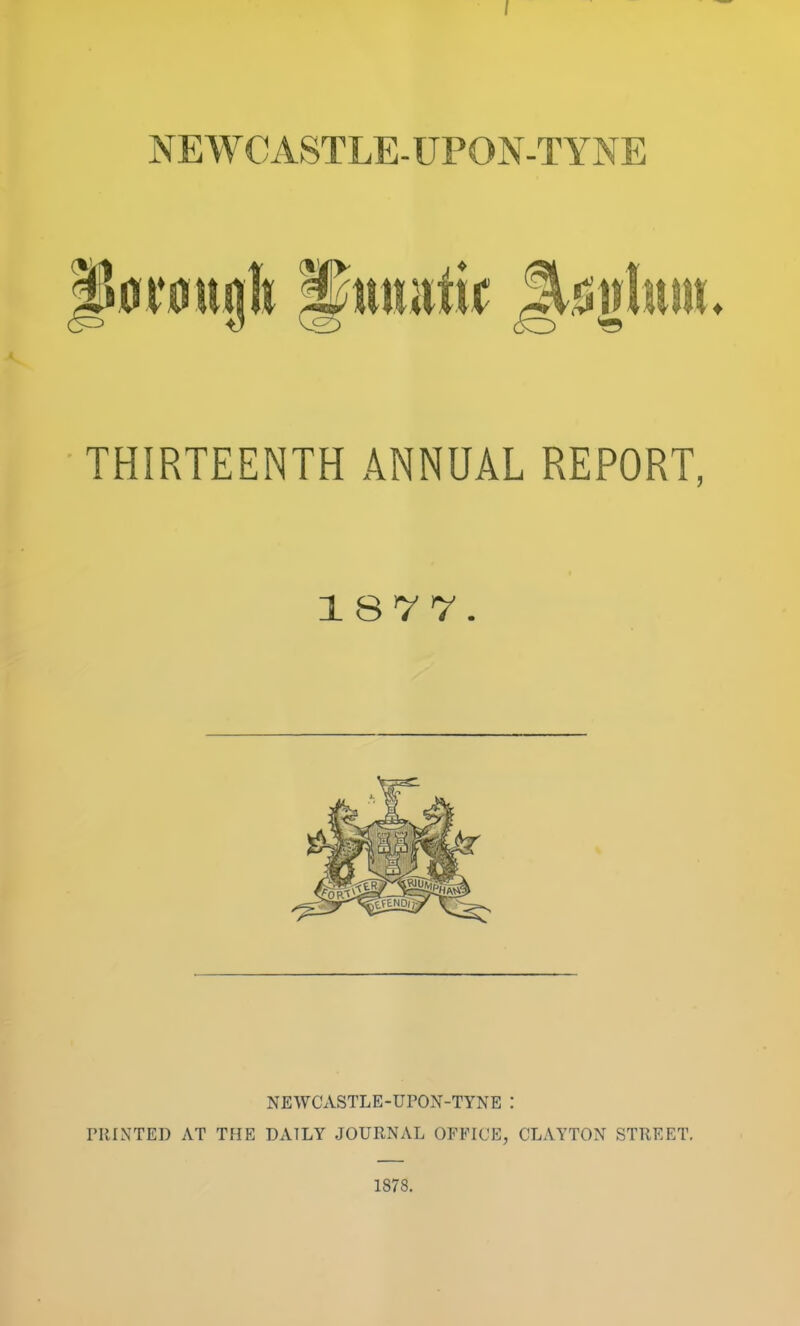 NEWCASTLE-UPON-TYNE P0V0ugb ^twafi^ Jl^glum. THIRTEENTH ANNUAL REPORT, 1877. NEWCASTLE-UPON-TYNE I nilNTED AT THE DAILY JOURNAL OFFICE, CLAYTON STREET. 1878.