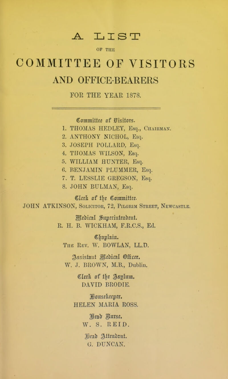 A. XjIST OP THE COMMITTEE OF VISITORS AND OFFICE-BEARERS FOR THE YEAR 1878. (^ammiitu of Chiton. 1. THOMAS HEDLEY, Esq., Chairman. 2. ANTHONY NICHOL, Esq. 3. JOSEPH POLLARD, Esq. 4. THOMAS WILSON, Esq. 5. WILLIAM HUNTER, Esq. n. BENJAMIN PLUMMER, Esq. 7. T. LESSLIE GREGSON, Esq. 8. JOHN BULMAN, Esq. ®lrrli of the €ammiiUt. JOHN ATKINSON, Solicitor, 72, Pilgrim Street, Newcastle. R. H. B. WICKHAM, F.R.C.S., Ed. The Rev. W. BOWLAN, LL.D. W. J. BROWN, M.B., Dublin. DAVID BRODIE. HELEN MARIA ROSS. W. S. REID. G. DUNCAN.