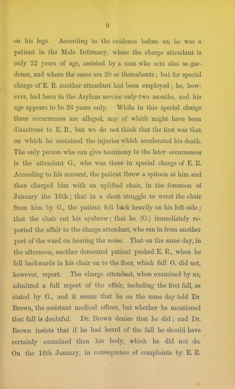 on his legs. According to the evidence before us, he was a patient in the Male Infirmary, where the charge attendant is only 22 years of age, assisted by a man who acts also as gar- dener, and where the cases are 20 or thereabouts ; but for special charge of E. R. another attendant had been employed ; he, how- ever, had been in the Asylum service only two months, and his age appears to be 26 years only. While in this special charge tliree occurrences are alleged, any of whicli might have been disastrous to E. E., but we do not think that the iirst was that on which he sustained the injuries which accelerated his death. The only person who can give testimony to the later occurrences is the attendant G., who was there in special charge of E. R. According to his account, the patient threw a spitoon at him and then charged him with an uplifted chair, in the forenoon of January the IGth ; that in a short struggle to wrest the chair from him by G., the patient fell back heavily on his left side ; that the chair cut his eyebrow; that he (G.) immediately re- ported the affair to the charge attendant, who ran in from another part of the ward on hearing the noise. That on the same day, in the afternoon, another demented patient pushed E. R., when he fell backwards in his chair on to the floor, which fall G. did not, however, report. The charge attendant, when examined by us, admitted a full report of tlie affair, including the first fall, as stated bv G., and it seems that he on the same dav told .Dr. Brown, the assistant medical officer, but whether he mentioned that fall ia doubtful. Dr. Brown denies that he did; and Dr. Brown insists that if he had heard of the fall he should have certainly examined then his body, whicli he did not do. On the 18th January, in consequence of complaints by E. R.