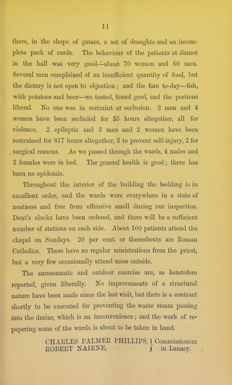 there, in the shape of games, a set of draughts and an incom- plete pack of cards. The behaviour of the patients at dinner in the hall was very good—about 70 women and GO men. Several men complained of an insufficient quantity of food, but the dietary is not open to objection; and the fare to-day—fish, with potatoes and beer—we tasted, found good, and the portions liberal. No one was in restraint or seclusion. 2 men and 4 women have been secluded for 35 hours altogether, all for violence. 2 epileptic and 3 men and 2 women have been restrained for 817 hours altogether, 3 to prevent self-injury, 2 for surgical reasons. As we passed through the wards, 4 males and 2 females were in bed. The general health is good; there has been no epidemic. Throughout the interior of the building the bedding is in excellent order, and the wards were everywhere in a state of neatness and free from offensive smell during our inspection. Dent's clocks have been ordered, and there will be a sufficient number of stations on each side. About 100 patients attend the chapel on Sundays. 20 per cent, or thereabouts are Pioman Catholics. These have no regular ministrations from the priest, but a very few occasionally attend mass outside. The amusements and outdoor exercise are, as heretofore reported, given liberally. No improvements of a structural nature have been made since the last visit, but there is a contract shortly to be executed for preventing the waste steam passing into the drains, which is an inconvenience; and the work of re= papering some of the wards is about to be taken in hand.