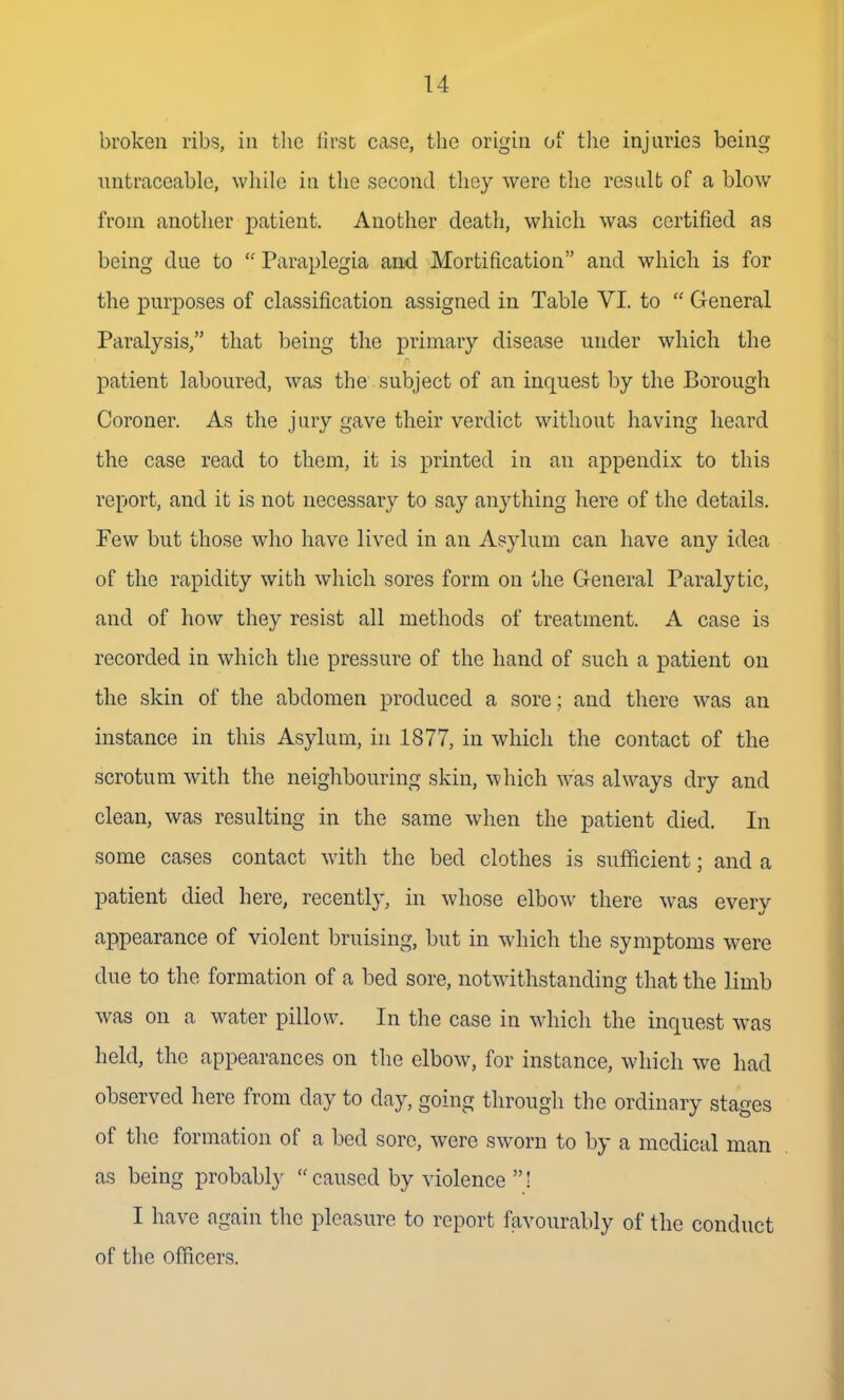 broken ribs, in tlie first case, the origin of the injuries being untraceable, while in the second they were the result of a blow from another patient. Another deatli, which was certified as being due to  Paraplegia and Mortification and which is for the purposes of classification assigned in Table VI. to  General Paralysis, that being the primary disease under which the patient laboured, was the subject of an inquest by the Borough Coroner. As the jury gave their verdict without having heard the case read to them, it is printed in an appendix to this report, and it is not necessary to say anything here of the details. Few but those who have lived in an Asylum can have any idea of the rapidity with which sores form on the General Paralytic, and of how they resist all methods of treatment. A case is recorded in which the pressure of the hand of such a patient on the skin of the abdomen produced a sore; and there was an instance in this Asylum, in 1877, in which the contact of the scrotum with the neighbouring skin, which was always dry and clean, was resulting in the same when the patient died. In some cases contact with the bed clothes is sufficient; and a patient died here, recently, in whose elbow there was every appearance of violent bruising, but in which the symptoms were due to the formation of a bed sore, notwithstanding that the limb was on a water pillow. In the case in which the inquest was held, the appearances on the elbow, for instance, which we had observed here from day to day, going through the ordinary stages of the formation of a bed sore, were sworn to by a medical man as being probably  caused by violence ! I have again the pleasure to report favourably of the conduct of the officers.