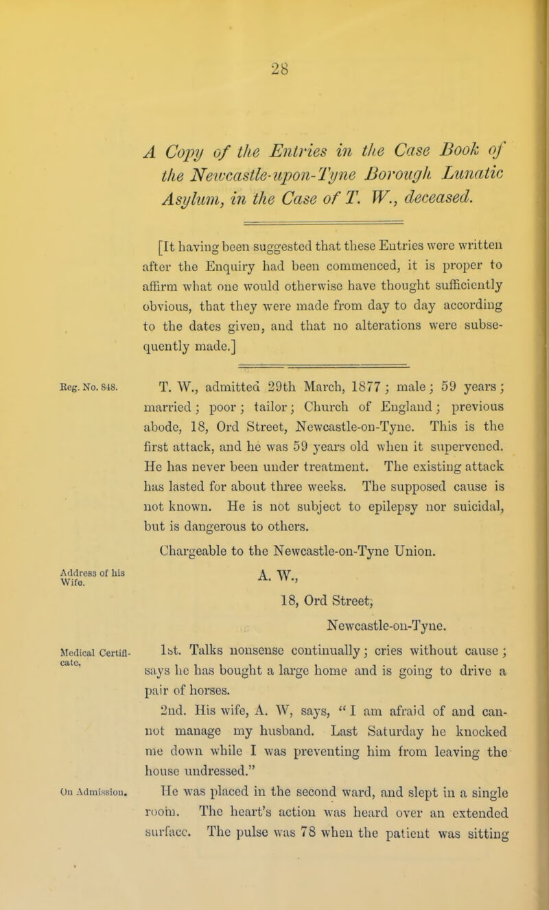 A Copy of the Entries in the Case Book of the Newcastle-upon-Tyne Borough Lunatic Asylum, in the Case of T. W., deceased. [It having been suggested that these Entries were written after the Enquiry had been commenced, it is proper to affirm what one would otherwise have thought sufficiently obvious, that they were made from day to day according to the dates given, and that no alterations were subse- quently made.] Address of his Wife. Beg.No.S48. T. W., admitted 29th March, 1877 ; male; 59 years; married ; poor ; tailor; Church of England ; previous abode, 18, Ord Street, Newcastle-on-Tyne. This is the first attack, and he was 59 yeai-s old when it supervened. He has never been under treatment. The existing attack has lasted for about three weeks. The supposed cause is not known. He is not subject to epilepsy nor suicidal, but is dangerous to others. Chargeable to the Newcastle-on-Tyne Union. A. W., 18, Ord Street, Newcastle-on-Tyne. Ibt. Talks nonsense continually; cries without cause; says he has bought a large home and is going to drive a pair of horses. 2nd. His wife, A. W, says,  I am afraid of and can- not manage my husband. Last Saturday he knocked me down while I was preventing him from leaving the house undressed. c»u Admissiou. He was placed in the second ward, and slept in a single rooin. The heart's action was heard over an extended surface. The pulse was 78 when the patient was sitting Medical Certifi- cate.