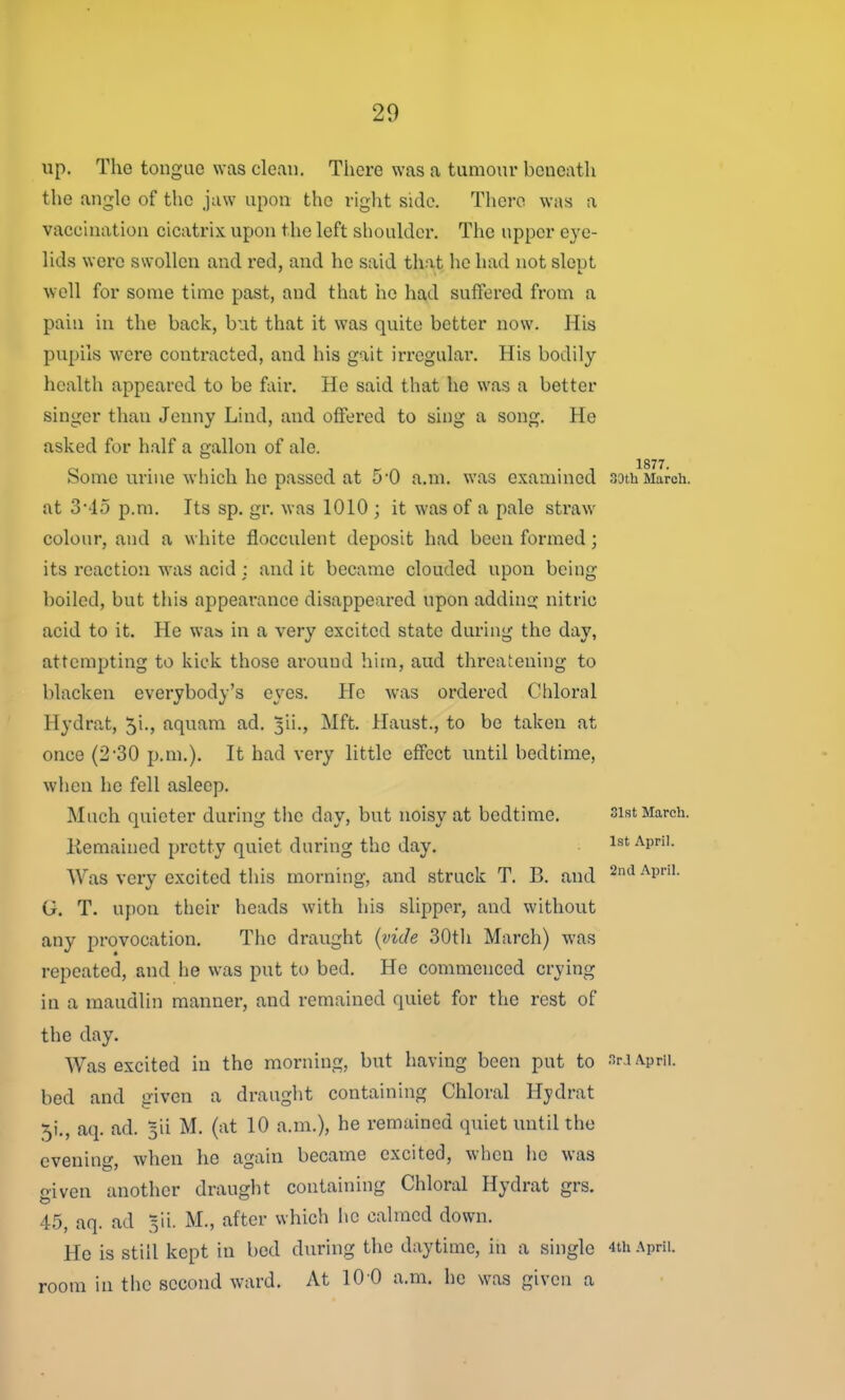 up. The tongue was clean. There was a tumour beneatli the angle of the jaw upon the right side. There was a vaccination cicatrix upon the left shoulder. The upper eye- lids were swollen and red, and he said that he had not slept well for some time past, and that he had suffered from a pain in the back, but that it was quite better now. His pupils were contracted, and his gait irregular. His bodily health appeared to be fair. He said that he was a better singer than Jenny Lind, and offered to sing a song. He asked for half a gallon of ale. 1877 Some urine which he passed at 50 a.m. was examined 33th March, at 3*'15 p.m. Its sp. gr. was 1010 ; it was of a pale straw colour, and a white flocculent deposit had been formed; its reaction w^as acid : and it became clouded upon being boiled, but this appearance disappeared upon adding- nitric acid to it. He was in a very excited state during the day, attempting to kick those around him, aud threatening to blacken everybody's eyes. He was ordered Chloral Hydrat, 51., aquam ad. 3ii., Mft. Haust., to be taken at once (230 p.m.). It had very little effect until bedtime, when he fell asleep. Much quieter during the day, but noisy at bedtime. sist March. Kemained pretty quiet during the day. 1st April. Was very excited this morning, and struck T. B. and ^'^ •'^i'''- G. T. upon their heads with his slipper, and without any provocation. The draught {vide SOtli March) was repeated, and he was put to bed. He commenced crying in a maudlin manner, and remained quiet for the rest of the day. Was excited in the morning, but having been put to nr.i April, bed and given a draught containing Chloral Hydrat 5i., aq. ad. 5ii M. (at 10 a.m.), he remained quiet until the evening, when he again became excited, when he was given another draught containing Chloral Hydrat grs. 45, aq. ad 5ii. M., after which lie calmed down. He is still kept in bed during the daytime, in a single 4th April, room in tlic second ward. At 10 0 a.m. he was given a