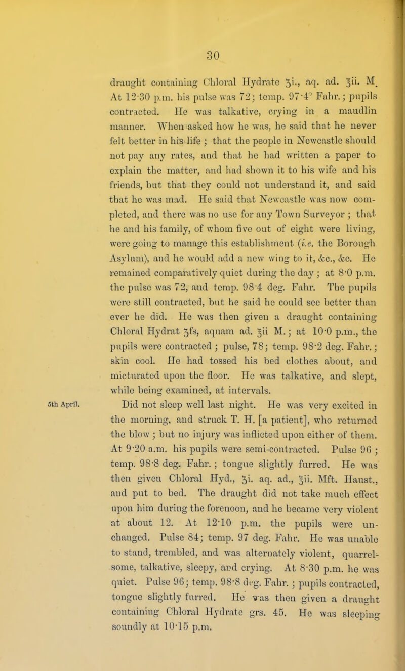 30 draught containing Chloral Hydrate 5i., aq. ad. 3ii. At 12-30 p.m. his pulse was 72; temp. 07-4' Fahr.; pupils contracted. He was talkative, crying in a maudlin manner. When asked how he was, he said that he never felt better in his life ; that the people in Newcastle should not pay any rates, and that he had written a paper to explain the matter, and had shown it to his wife and his friends, but that they could not understand it, and said that he was mad. He said that Newcastle was now com- pleted, and there was no use for any Town Surveyor ; that he and his family, of whom five out of eiglit were living, were going to manage this establishment (i.e. the Borough Asylum), and he would add a new wing to it, &.C., etc. He remained comparatively quiet during the day ; at 8*0 p.m. the pulse was 72, and temp. 98 4 deg. Fahr. The pupils were still contracted, but he said he could see better than ever he did. He was then given a draught containing Chloral Hydrat 5fs, aquam ad. 5ii M.; at 10*0 p.m., the pupils were contracted ; pulse, 78; temp. 98*2 deg. Fahr.; skin cool. He had tossed his bed clothes about, and mictui'ated upon the floor. He was talkative, and slept, while being examined, at intervals. 6th April. Did not sleep well last night. He was very excited in the morning, and struck T. H. [a patient], who returned the blow ; but no injury was inflicted upon either of them. At 9'20 a.m. his pupils were semi-contracted. Pulse 9G ; temp. 98-8 deg. Fahr. ; tongue slightly furred. He was then given Chloral Hyd., 5i. aq. ad., 3ii. Mft. Haust., and put to bed. The draught did not take much effect upon him during the forenoon, and he became very violent at about 12. At 12-10 p.m. the pupils were un- changed. Pulse 84; temp. 97 deg. Fahr. He was unable to stand, trembled, and was alternately violent, quarrel^ some, talkative, sleepy, and crying. At 8-30 p.m. he was quiet. Pulse 9G; temp. 98-8 dt-g. Fahr. ; pupils contracted, tongue slightly furred. He vas then given a drauo-ht containing Chloral Hydrate grs. 45. He was sleeping soundly at 10'15 p.m.