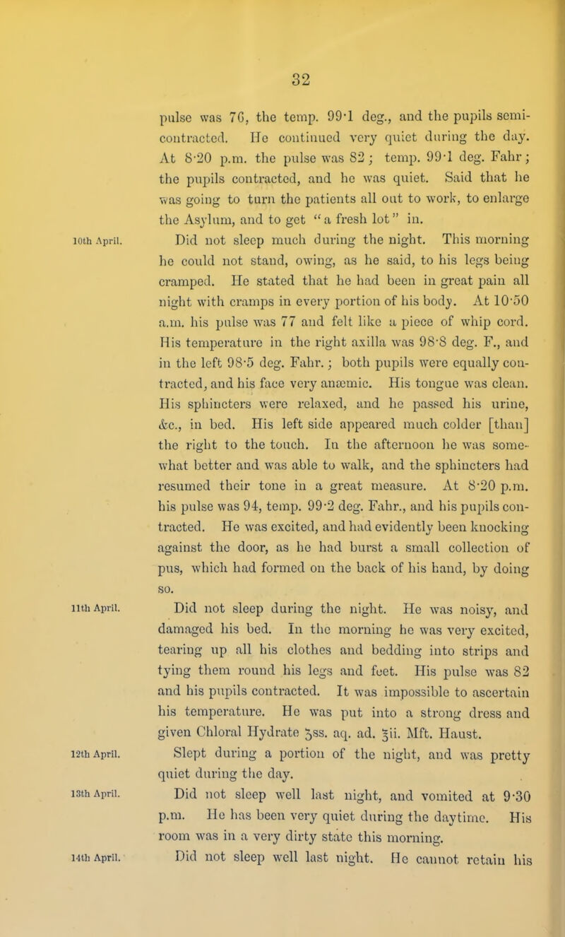 pulse was 7G, the temp. 99-1 deg., and the pupils semi- contracted. He continued very quiet during the day. At 8-20 p.m. the pulse was 82; temp. 99-1 deg. Fahr; the pupils contracted, and he was quiet. Said that he was going to tarn the patients all out to work, to enlarge the Asylum, and to get a fresh lot in, loth April. Did not sleep much during the night. This morning he could not stand, owing, as he said, to his legs being cramped. He stated that he had been in great pain all night with cramps in every portion of his body. At lO'SO a.m. his pulse was 77 and felt like a piece of whip cord. His temperature in the right axilla was 98'S deg. F., and in the left 98'5 deg. Fahr.; both pupils were equally con- tracted, and his face veiy ana}mic. His tongue was clean. His spliincters were relaxed, and he passed his urine, (fee, in bed. His left side appeared much colder [than] the right to the touch. In the afternoon he was some- what better and was able to walk, and the sphincters had resumed their tone in a great measure. At 8'20 p.m. his pulse was 94, temp. 99-2 deg. Fahr., and his pupils con- tracted. He was excited, and had evidently been knocking against the door, as he had burst a small collection of pus, which had formed on the back of his hand, by doing so. iith April. Did not sleep during the night. He was noisy, and damaged his bed. In the morning he was very excited, tearing up all his clothes and bedding into strips and tying them round his legs and feet. His pulse was 82 and his pupils contracted. It was impossible to ascertain his temperature. He was put into a strong dress and given Chloral Hydrate 5ss. aq. ad. ^ii. Mft. Haust. 12th April. Slept during a portion of the night, and was pretty quiet during the day. 13th April. Did not sleep well last night, and vomited at 9-30 p.m. He has been very quiet during the daytime. His room was in a very dirty state this morning. Mth April. Did not sleep well last night. He cannot retain his