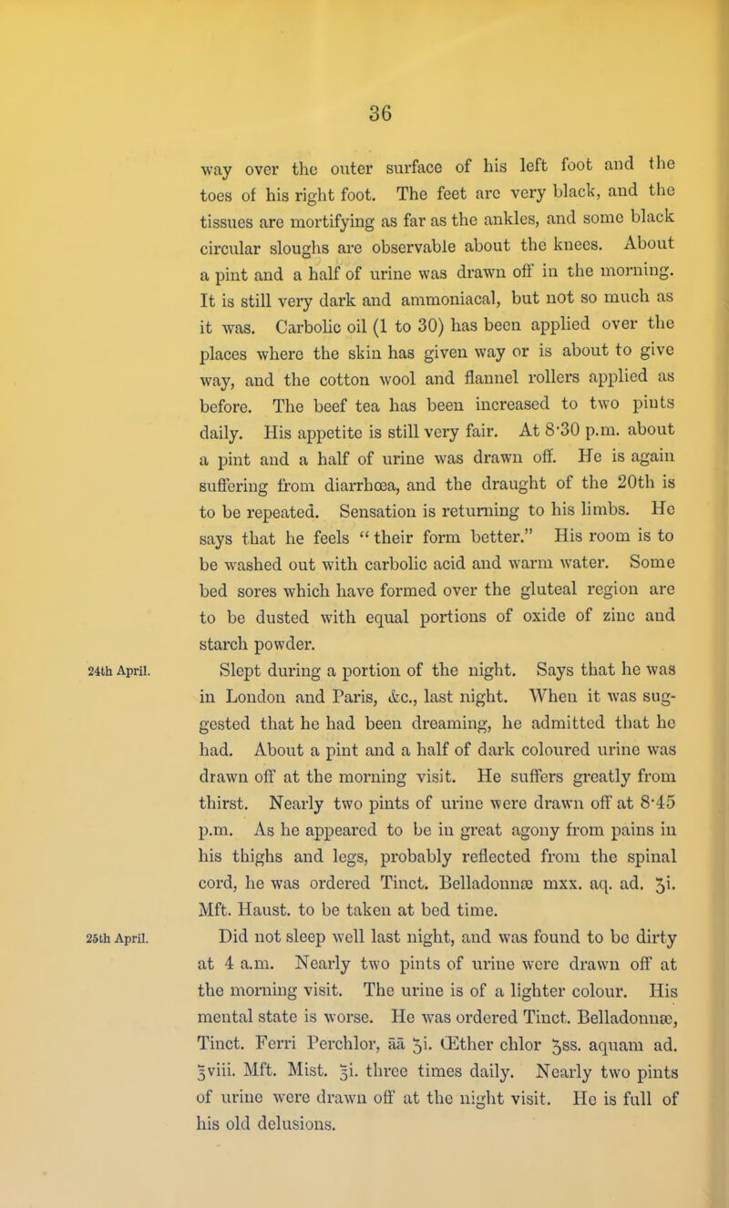 way over the outer surface of his left foot and the toes of his right foot. The feet are very black, and the tissues are mortifying as far as the ankles, and some black circular sloughs are observable about the knees. About a pint and a half of urine was drawn off in the morning. It is still very dark and ammoniacal, but not so much as it was. Carbohc oil (1 to 30) has been applied over the places where the skin has given way or is about to give way, and the cotton wool and flannel rollers applied as before. The beef tea has been increased to two pints daily. His appetite is still very fair. At 8-30 p.m. about a pint and a half of urine was drawn off. He is again suffering from diarrhosa, and the draught of the 20th is to be repeated. Sensation is returning to his limbs. He says that he feels  their form better. His room is to be washed out with carbolic acid and warm water. Some bed sores which have formed over the gluteal region are to be dusted with equal portions of oxide of zinc and starch powder. 24th Apru. Slept during a portion of the night. Says that he was in London and Paris, &c., last night. When it was sug- gested that he had been dreaming, he admitted that he had. About a pint and a half of dark coloured urine was drawn off at the morning visit. He suffei's greatly from thirst. Nearly two pints of urine were drawn off at 8'45 p.m. As he appeared to be in great agony from pains in his thighs and legs, probably reflected from the spinal cord, he was ordered Tinct. Belladonna; mxx. aq. ad. 5'- Mft. Haust. to be taken at bed time. 25th April. Did uot slccp Well last night, and was found to bo dirty at 4 a.m. Nearly two pints of urine were drawn off at the morning visit. The urine is of a lighter colour. His mental state is worse. He was ordered Tinct. Belladonna;, Tinct. Ferri Perchlor, aa Ji. CEther chlor 5ss. aquam ad. 3viii. Mft. Mist. 5!. three times daily. Nearly two pints of urine were drawn off at the night visit. He is full of his old delusions.