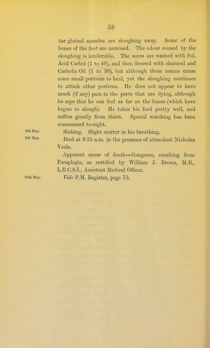 the gluteal muscles are sloughing away. Some of the bones of the foot are necrosed. The odour caused by tlic sloughing is intolerable. The sores are washed with Sol. Acid Carbol (1 to 40), and then dressed with charcoal and Carbolic Oil (1 to 30), but although these means cause some small portions to heal, yet the sloughing continues to attack other portions. He does not appear to have much (if any) pain in the parts that arc dying, although he says that he can feel as far as the knees (which have begun to slough). He takes his food pretty Avell, and suffers greatly from thirst. Special watching has been commenced to-night. 8th May. Sinking. Slight stertor in his breathing. 9th May. j)jg(3 j^^. g.35 ^ -^^ prescucc of attendant Nicholas Veale. Apparent cause of death—Gangrene, resulting from Paraplegia, as certified by William J. Brown, M.B., L.R.C.S.I., Assistant Medical Officer. 10th May. Vide P.M. Register, page 75.