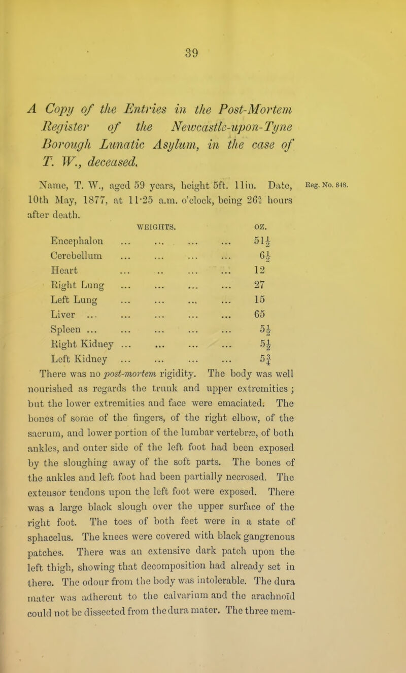 A Cojyi/ of the Entries in the Post-Morteni Regi&ter of the Newcastle-upon-Tyne Borough Lunatic Asylum, in the case of T. W., deceased. Name, T. W., aged 59 years, height 5ft. 11 in. Date, Eog.No.sis. lOth May, 1877, at 11-25 a.m. o'clock, being 2GS hours after death. WEIGHTS. oz. Ence])halon ... ... ... ... 51^ Cerebelhim ... ... ... ... 6h Heart ... ... ... ... 12 Right Lung ... ... ... ... 27 Left Lung ... ... ... ... 15 Liver ... ... ... ... G5 Spleen ... ... ... ... ... 5^ Kight Kidney ... ... ... ... 5| Left Kidney ... ... ... ... 5| There was no post-mortem rigidity. The body was well nourished as regards the trunk and upper extremities ; but the lower extremities and face were emaciated. The bones of some of the fingers, of the right elbow, of the sacrum, and lower portion of the lumbar vertebrK), of both ankles, and outer side of the left foot had been exposed by the sloughing away of the soft parts. The bones of the ankles and left foot had been partially necrosed. The extensor tendons upon the left foot were exposed. There was a large black slough over the upper surface of the rio-ht foot. The toes of both feet were in a state of sphacelus. The knees were covered with black gangrenous patches. There was an extensive dark patch upon the left thigh, showing that decomposition had already set in there. The odour from the body was intolerable. The dura mater was adherent to the calvarium and the arachnoid could not be dissected from the dura mater. The three mem-