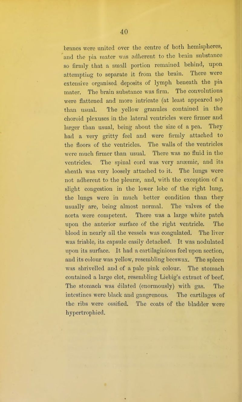 brancs were united over the centre of both hemispheres, and the pia mater was adherent to the brain substance so firmly that a small portion remained behind, upon attemptiug to separate it from the brain. There were extensive organised deposits of lymph beneath the pia mater. The brain substance was firm. The convolutions were flattened and more intricate (at least appeared so) than usual. Ihe yellow granules contained in the choroid plexuses in the lateral ventricles were firmer and larger than usual, being about the size of a pea. They had a very gritty feel and were firmly attached to the floors of the ventricles. The walls of the ventricles were much firmer than usual. There was no fluid in the ventricles. The spinal cord was very ana'mic, and its sheath was very loosely attached to it. The lungs were not adherent to the pleura?, and, with the exception of a slight congestion in the lower lobe of the right lung, the lungs were in much better condition than they usually are, being almost normal. The valves of the aorta were competent. There v.'as a large -white patch upon the anterior surface of the right ventricle. The blood in nearly all the vessels was coagulated. The liver was friable, its capsule easily detached. It was nodulated upon its surface. It had a cartilaginious feel upon section, and its colour was yellow, resembling beeswax. The spleen was shrivelled and of a pale pink colour. The stomach contained a large clot, resembling Liebig's extract of beef. The stomach was dilated (enormously) with gas. The intestines were black and gangrenous. The cartilages of the ribs were ossified. The coats of the bladder were hypertrophied.