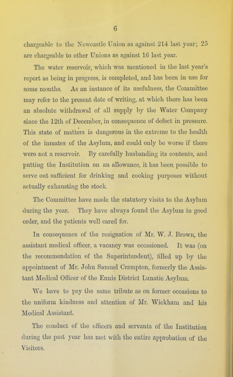 chargeable to tlie Newcastle Union as against 214 last year; 25 are chargeable to other Unions as against 16 last year. The water reservoir, which was mentioned in the last year's report as being in progress, is completed, and has been in nse for some months. As an instance of its usefulness, the Committee may refer to the present date of writuig, at which there has been an absolute withdi-awal of all supply by the Water Company since the 12tli of December, in consequence of defect in pressure. This state of matters is dangerous in the extreme to the health of the inmates of the Asylum, and could only be worse if there were not a reservoir. By carefully husbanding its contents, and putting the Institution on an allowance, it has been possible to serve out sufficient for drinking and cooking purposes without actually exhausting the stock. The Committee have made the statutory visits to the Asylum during the year. They have always found the Asylum in good order, and the x')atients well cared for. In consequence of the resignation of Mr. W. J. Brown, the assistant medical officer, a vacancy was occasioned. It was (on the recommendation of the Superintendent), filled up by the appointment of Mr. John Samuel Crampton, formerly the Assis- tant Medical Officer of the Ennis District Lunatic Asylum. AYe have to pay the same tribute as on former occasions to the uniform kindness and attention of Mr. Wickham and his Medical Assistant. The conduct of the officers and servants of the Institution during the past year has met with the entire approbation of the Visitors.