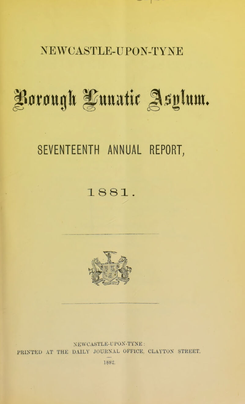 NEWCASTLE-UPON-TYNE P0i*0ugb ^uuittir Ji5i|lttm» SEVENTEENTH ANNUAL REPORT, 18 81. NEWCASTLE-UPON-TYNE : PRINTED AT THE DAILY JOURNAL OFFICE, CLAYTON STREET, 188-',