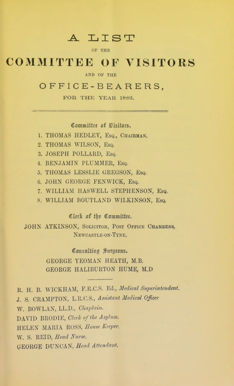 jl. list OF THE COMMITTEE OF VISITORS AND OF THE OFFICE-BEARERS, FOR THE YEAR 1882. C-ommittre of 3i)isU0rs» 1. THOMAS HEDLEY, Esq., Chairman, 2. THOMAS WILSON, Esq. 3. JOSEPH POLLARD, Esq. 4. BENJAMIN PLUMMER, Esq. 5. THOMAS LESSLIE GREGSON, Esq. 6. JOHN GEORGE FENWICK, Esq. 7. WILLIAM HASWELL STEPHENSON, Esq. 8. WILLIAM BOUTLAND WILKINSON, Esq. €ltxh of i'^t €araraitin, JOHN ATKINSON, Solicitor, Post Office Chambers, Newcastle-on-Tyne. GEORGE YEOMAN HEATH, M.B. GEORGE HALIBURTON HUME, M.D R. H. B. WICKHAM, F.R.C.S. Ed., Medical Superinterident. J. S. CRAMPTON, L.R.C.S., Assistant Medical Officer W. BOWL AN, LL.D., Chaplain. DAVID BRODIE, Clerk of the Asylum. HELEN MARIA ROSS, House Keeper. W. S. REID, Head Nurse. GEORGE DUNCAN, Head Attendant,