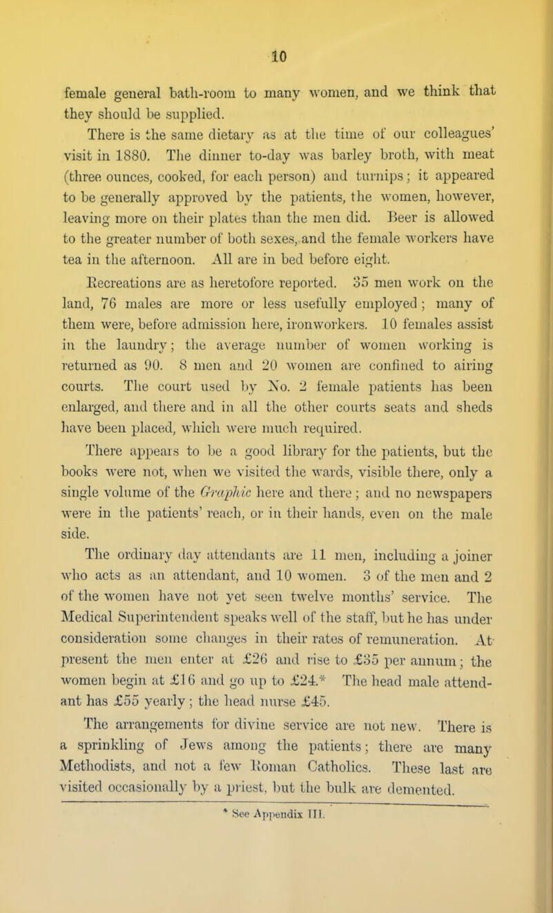 female general bath-room to many women, and we think that they should be supplied. There is the same dietary as at the time of our colleagues' visit in 1880. The dinner to-day was barley broth, with meat (three ounces, cooked, for each person) and turnips; it appeared to be generally approved by the patients, the women, however, leaving more on their plates than the men did. Beer is allowed to the greater number of both sexes, and the female M orkers have tea in the afternoon. All are in bed before eight. Recreations are as heretofore reported. 35 men work on the land, 76 males are more or less usefully employed ; many of them were, before admission here, ironworkers. 10 females assist in the laundrv; the averaq-e number of women working is returned as 90. 8 men and 20 women are confined to airing courts. The court used by ]S'o. 2 female patients has been enlarged, and there and in all the other courts seats and sheds have been placed, which were much required. There appears to be a good library for the patients, but the books were not, when we visited the wards, visible there, only a single volume of the Graphic here and there ; and no newspapers were in the patients' reach, or in their hands, even on the male side. The ordinary day attendants are 11 men, including a joiner who acts as an attendant, and 10 women. 3 of the men and 2 of the women have not yet seen twelve months' service. The Medical Superintendent speaks well of the staff, but he has under consideration some changes in their rates of remuneration. At present the men enter at £26 and rise to £35 per annum; the women begin at £16 and go up to £24* The head male attend- ant has £55 yearly ; the head nurse £45. The arrangements for divine service are not new. There is a sprinkling of Jews among the patients; there are many Methodists, and not a lew Koman Catholics. These last are visited occasionally by a priest, but the bulk are demented. • See Appendix Til.