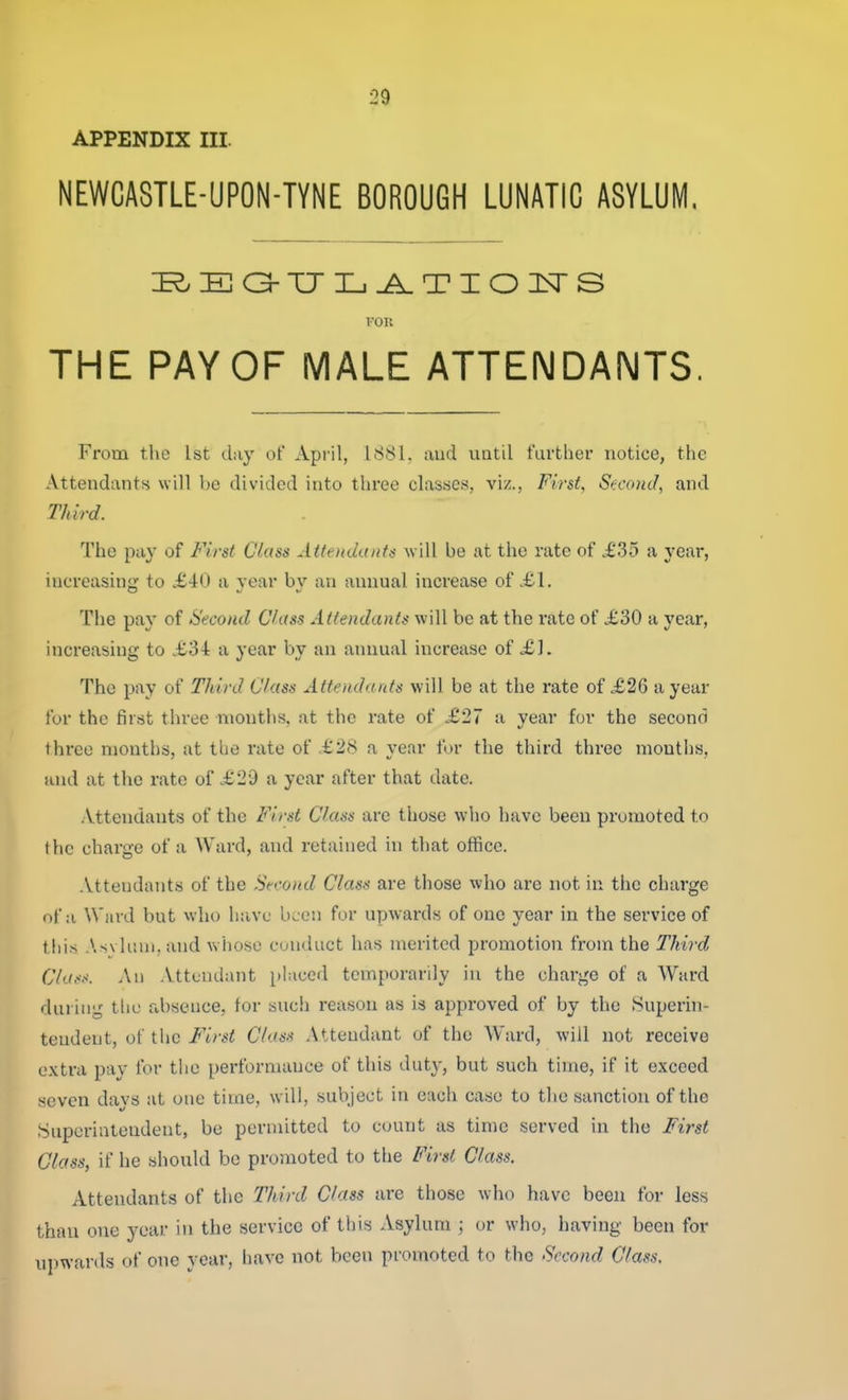 APPENDIX III. NEWCASTLE-UPON-TYNE BOROUGH LUNATIC ASYLUM, I'OK THE PAY OF MALE ATTENDANTS. From the 1st day of April, 1881. mid uatil further notice, the Attendants will be divided into three classes, viz., First, St-cond, and Third. The pa}' of First Class Attendants will be at the rate of .£35 a year, increasing to £40 a year bv an annual increase of £1. The pay of Second Class Attendants will be at the rate of £30 a year, increasing to £34 a year by an annual increase of £]. The pay of Third Class Attendants will be at the rate of £26 a year for the first three months, at the rate of £27 a year for the second three months, at the rate of £28 a year for the third three months, and at the rate of £29 a year after that date. .Vttendants of the First Class are those who have been promoted to the charge of a Ward, and retained in that office. Attendants of the Second Class are those who are not in the charge of a Ward but who have bLcn for upwards of one year in the service of thi.s As\ luni. and whoso conduct has merited promotion from the Third Cla.<s. An Attendant placed temporarily in the charge of a Ward during the absence, for such reason as is approved of by the Superin- tendent, of the First Class Attendant of the Ward, will not receive extra pay ibr the performance of this duty, but such time, if it exceed seven davs at one time, will, subject in each case to the sanction of the Superintendent, be permitted to count as time served in the First Glass, if he should be promoted to the Fi7-sl Class. Attendants of the Third Class are those who have been for less than one year in the service of this Asylum ; or who, having been for ui)wards of one year, have not been promoted to the Second Class.