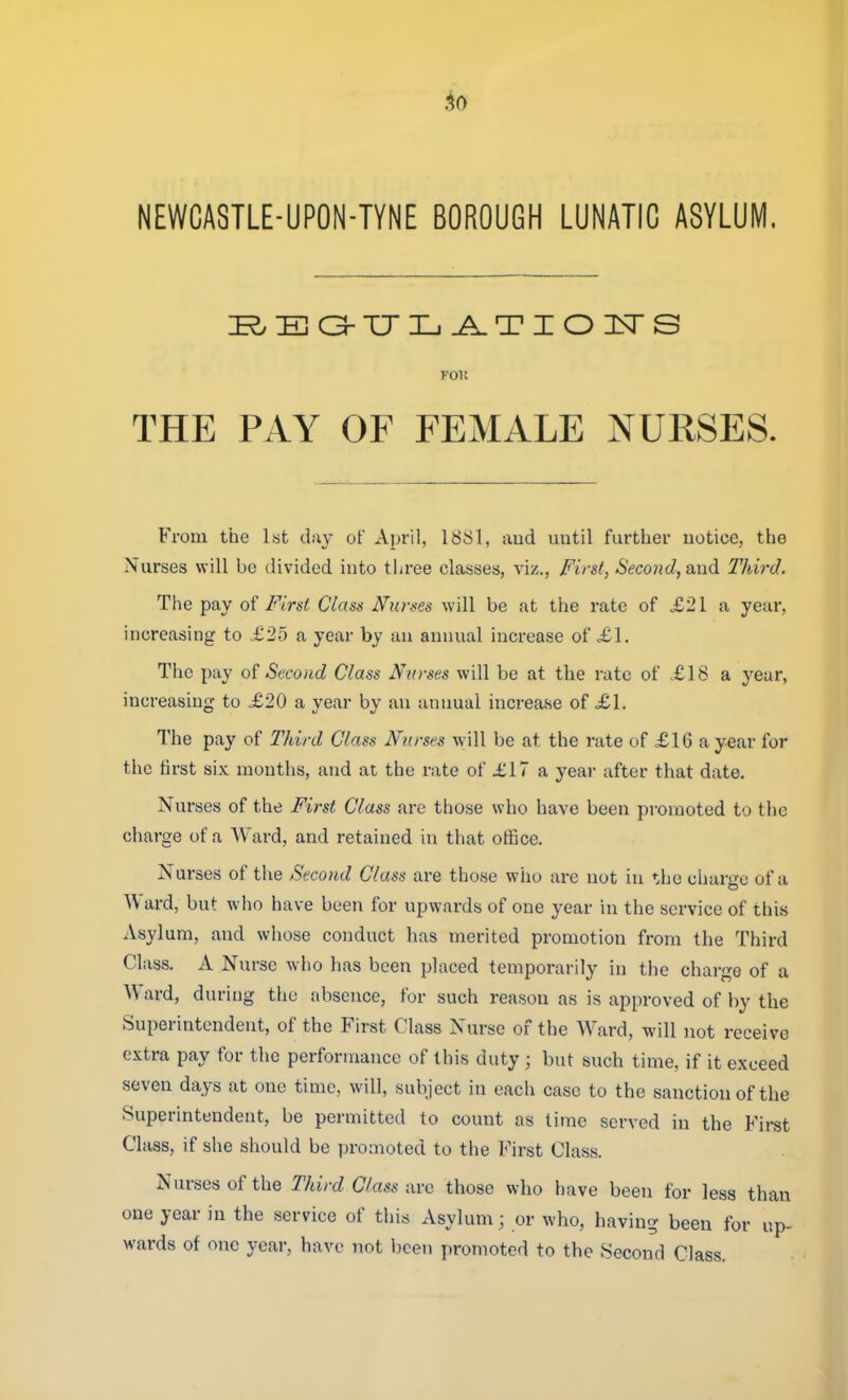 NEWCASTLE-UPON-TYNE BOROUGH LUNATIC ASYLUM. i^:Ba-TJiL.^TioiNrs POK THE PAY OF FEMALE NURSES. From the 1st day of April, 18S1, aud until farther notice, the Nurses will be divided into three classes, viz., First, Second, o-ndi Third. The pay o{ First Class Nurses will be at the rate of £21 a year, increasing to .£2-5 a year by an annual increase of £1. The pay of Second Class Ntrrses will be at the rate of .£18 a year, increasing to £20 a year by an annual increase of £1. The pay of Third Class Nurses will be at the rate of £16 a year for the first six months, and at the rate of £17 a year after that date. Nurses of the First Class are those who have been pi-omoted to the charge of a Ward, and retained in that office. Nurses of tlie Second Class are those who are not in '•.he charge of a Ward, but who have been for upwards of one year in the service of this Asylum, and whose conduct has merited promotion from the Third Class. A Nurse w^ho has been placed temporarily in the charge of a Ward, during the absence, for such reason as is approved of by the Superintendent, of the First Class Nurse of the Ward, will not receive extra pay for the performance of this duty; but such time, if it exceed seven days at one time, will, subject in each case to the sanction of the Superintendent, be permitted to count as lime served in the First Class, if she should be promoted to the First Class. Nurses of the Third Class avc those who have been for less than one year in the service of this Asylum; or who, having been for up- wards of one year, have not been promoted to the Second Class.