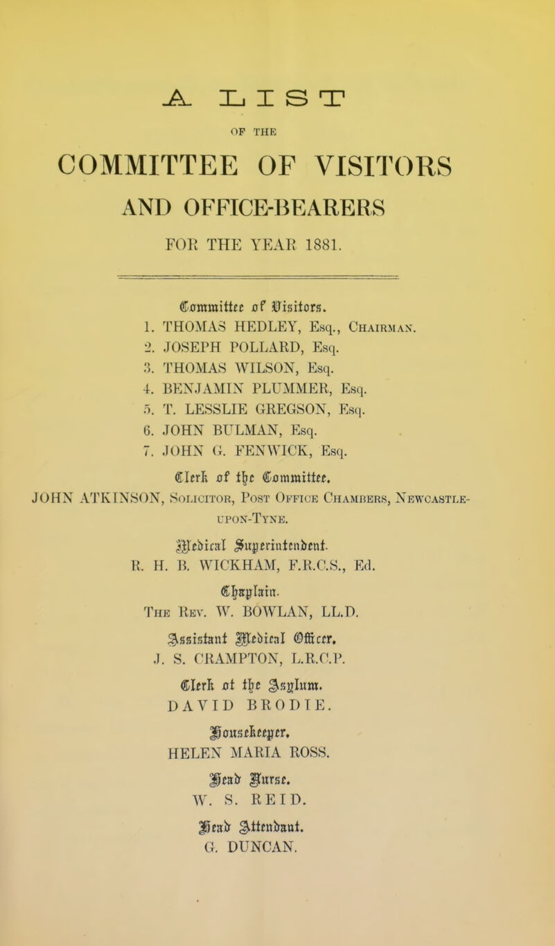 LIST OP THE COMMITTEE OF VISITORS AND OFFICE-BEARERS FOR THE YEAE 1881. ®0mraittec xjf Visitors. 1. THOMAS HEDLEY, Esq., Chairman. 2. JOSEPH POLLARD, Esq. 3. THOMAS WILSON, Esq. 4. BENJAMIN PLUMMER, Esq. '\ T. LESSLIE GREGSON, Esq. 6. JOHN BULMAN, Esq. 7. .JOHN (i. FENWICK, Esq. €IerR jof tl^c Cjomraitte^. JOHN ATKINSON, Solicitor, Post Office Chamrers, Newcastle- upon-Tyne. R. H. B. WICKHAM, F.R.C.S., Ed. The Rev. W. BOWLAN, LL.D. .1. S. CRAMPTON, L.R.O.P. ©I^rR at tilt ^.^glum. DAVID BRODTE. HELEN ^rARIA ROSS. W. S. RE ID. f eair gltcniraut. G. DUNCAN.