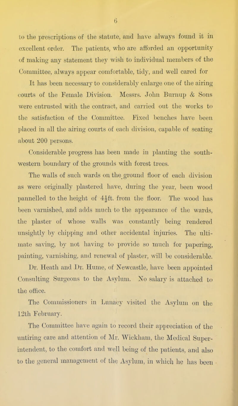 to the prescriptions of the statute, and have always found it in excellent order. The ])atients, who are aftbrded an opportunity of making any statement they wish to individual members of the Committee, always apj^ear comfortable, tidy, and well cared for It has been necessary to considerably enlarge one of the airing courts of the Female Division. Messrs. John Burnup & Sons were entrusted with the contract, and carried out the works to the satisfaction of the Committee. Fixed l)enches have been l)Iaced in all the airing courts of each division, capable of seating about 200 persons. Considerable progress has been made in jilanting the south- western boundary of the grounds with forest trees. The walls of such wards on the ground floor of each division as were originally plastered have, during the year, Ijeen wood pannelled to the height of 4|ft. from the floor. The wood has been varnished, and adds much to the appearance of the wards, the ])laster of whose walls was constantly being rendered unsightly by chipping and other accidental injuries. The ulti- mate saving, by not having to provide so much for papering, painting, x arnishing, and renewal of plaster, will be considerable. Dr. Heath and Dr. Hume, of Newcastle, have been appointed Consulting Surgeons to the Asylum. No salary is attached to the office. The Commissioners in Lunacy visited the Asylum on the 12th February. The Connuittee luu e again to record their appreciation of the untiring care and attention of ]\Ir. Wickham, the Medical Super- intendent, to the comfort and well being of the patients, and also to the general management of the Asylum, in which he has been