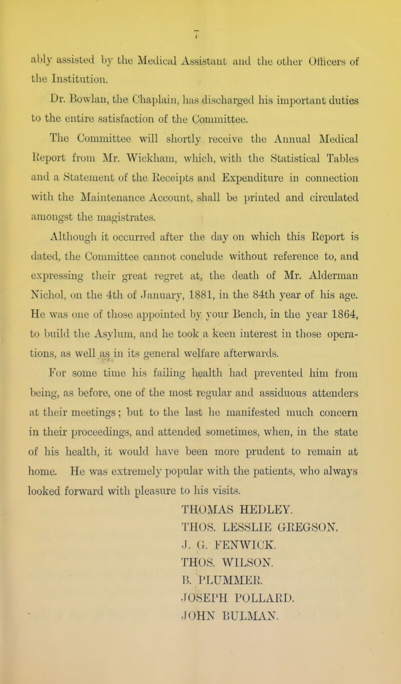 ably asyisLed by the Metlical Assistant and the other Odicers of the Institution. Dr. Bowlau, the Chaplain, has discharged his important duties to the entire satisfaction of the Connnittee. The Committee will shortly receive the Annual Medical Keport from Mr. Wickham, which, with the Statistical Tables and a Statement of the Keceipts and Expenditure in connection with the Maintenance Account, shall be printed and circulated amongst the magistrates. Although it occurred after the day on which this Report is dated, the Committee cannot conclude without reference to, and expressing tlieir great regret at, the death of Mr. Alderman Nichol, on the 4th of January, 1881, in the 84th year of his age. He was one of those appointed by your Bench, in the year 1864, to ljuild the Asylum, and he took a keen interest in those opera- tions, as well as in its general welfare afterwards. For some time his failing health had prevented him from being, as before, one of the most regular and assiduous attenders at their meetings; but to the last he manifested much concern in their proceedings, and attended sometimes, when, in the state of his health, it would have been more prudent to remain at home. He was extremely popular with the patients, who always looked forward with pleasure to his visits. THOMAS HEULEY. THOS. LESSLIE GEEGSON. -J. (I. FENWICK. THOS. WILSON. B. PLUMMEIl. JOSEPH I'OLLAED. JOHN BULMAN.