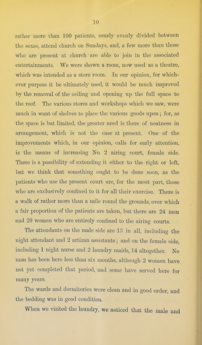 rather more than 100 patients, nearly evenly divided between the sexes, attend church on Sundays, and, a few more tlian those wlio are present at church are able to join in the associated entertainments. We were shown a room, now used as a theatre, which was intended as a store room. In our opinion, for wliich- ever purpose it be ultimately used, it would be much improved by the removal of the ceiling and opening up the full space to the roof. The various stores and workshops whicli we saw, were much in want of shelves to place the various goods upon; for, as the space is but limited, the greater need is there of neatness in ari'angement, which is not the case at present. One of the improvements which, in our opinion, calls for early attention, is the means of increasing No. 2 airing court, female side. There is a possibility of extending it either to the right or left, but we think that something ought to be done soon, as the patients who use the present court are, for the most part, those who are exclusively confined to it for all their exercise. There is a walk of rather more than a mile round the grounds, over which a fair proportion of the patients are taken, but there are 24 men and 20 women who are entirely confined to the airing courts. The attendants on the male side are 1.3 in all, including the night attendant and 2 artizan assistants; and on the female side, including 1 night nurse and 2 laundry maids, 14 altogether. No man has been here less than six months, although 2 women have not yet completed that period, and some have served here for many years. The wards and dormitories were clean and in good order, and the bedding was in good condition. Wlien we visited the laundry, we noticed that the male and