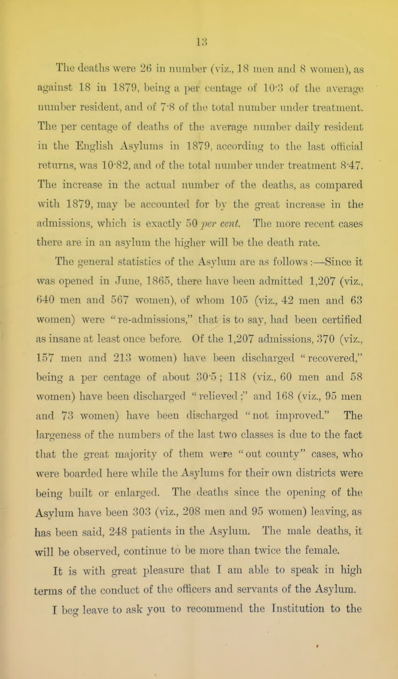 18 The deatlis were 26 in iniinber (viz., 18 muii and 8 women), as against 18 in 1879, being a per centage of 10-:^> of tlie average nunil)er resident, and of 7'8 of the total number under treatment. The })er centage of deaths of the average number daily resident ill the English Asylums in 1879, according to the last official returns, was 10-82, and of the total number under treatment 8-47. The increase in the actual lumiber of the deaths, as compared with 1879, may he accounted for by the great increase in the admissions, which is exactly 50 ]n',r cent. The more recent cases there are in an asylum the liigher will be tlie death rate. The general statistics of the Asylum are as follows:—Since it was opened in June, 1865, there have been admitted 1,207 (vi^;., 640 men and 567 women), of wliom 105 (viz., 42 men and 63 women) were re-admissions, that is to say, liad l)een certified as insane at least once before. Of the 1,207 admissions, 370 (viz., 157 men and 213 women) ha\'e been discliarged recovered, being a per centage of about 30*5 ; 118 (viz., 60 men and 58 women) have been discliarged reh'eved; and 168 (viz., 95 men and 73 women) have been discharged not improved. The larfjeness of the numbers of tlie last two classes is dne to the fact that the great majority of them were out county cases, who were boarded here while the Asylums for their own districts were being built or enlarged. The deaths since the opening of the Asylum have been 303 (viz., 208 men and 95 women) leaving, as has been said, 248 patients in the Asylum, The male deaths, it will be observed, continue to be more than twice the female. It is with great pleasure that I am able to speak in high terms of the conduct of the officers and servants of the Asylum.