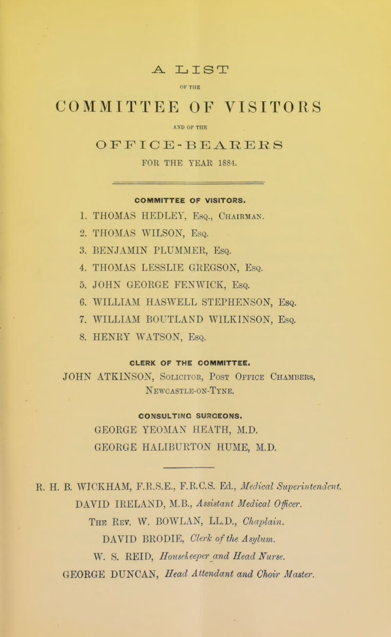 -A. LIST OK THE COMMITTEE OF VISITORS AND OF THE OFFICE-BEARERS FOR THE YEAR 1884. COMMITTEE OF VISITORS. 1. THOMAS HEDLEY. Esq., Chairman. 2. THOMAS WILSON, Esq. 3. BENJAMIN PLUMMER, Esq. 4. THOMAS LESSLIE GREGSON, Esq. 5. JOHN GEORGE FEN WICK, Esq. G. WILLIAM HASWELL STEPHENSON, Esq. 7. WILLIAM BOUTLAND WILKINSON, Esq. 8. HENRY WATSON, Esq. CLERK OF THE COMMITTEE. JOHN ATKINSON, Solicitor, Post Office Chambers, Newcastle-on-Tyne. consulting surceons. GEORGE YEOMAN HEATH, M.D. GEORGE HALIBURTON HUME, M.D. R. H. B. WICKHAM, F.R.S.E., F.R.C.S. Ed., Medical Superintendent. DAVID IRELAND, M.B., Assistant Medical Officer. The Rev. W. BOWLAN, LL.D., Chaplain. DAVID BRODIE, Clerk of the Asylum. W. S. REID, Housekeeper and Head Nurse. GEORGE DUNCAN, Head Attendant and Choir Master.