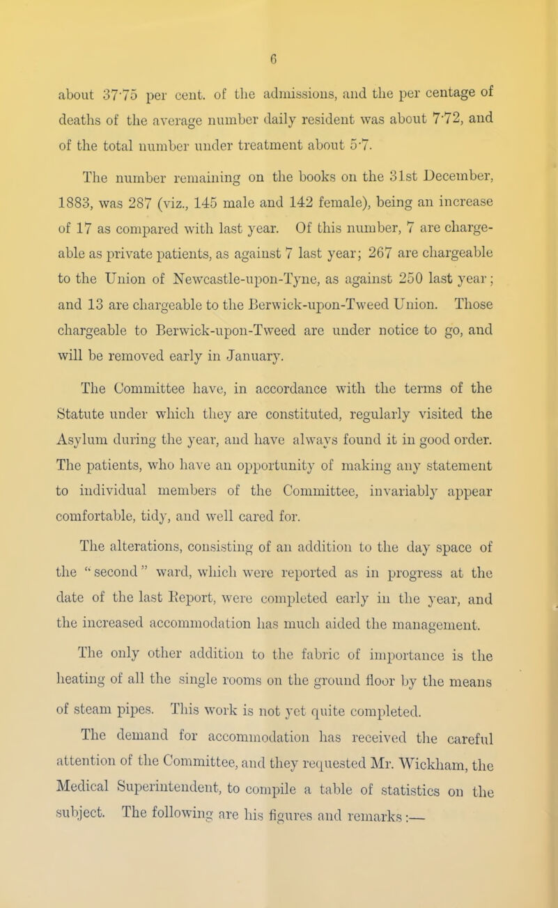 G about 3775 per cent, of the admissions, and the per centage of deaths of the average number daily resident was about 7'72, and of the total number under treatment about 5*7. The number remaining on the books on the 31st December, 1883, was 287 (viz., 145 male and 142 female), being an increase of 17 as compared with last year. Of this number, 7 are charge- able as private patients, as against 7 last year; 267 are chargeable to the Union of Newcastle-upon-Tyne, as against 250 last year; and 13 are chargeable to the Berwick-upon-Tweed Union. Those chargeable to Berwick-upon-Tweed are under notice to go, and will be removed early in January. The Committee have, in accordance with the terms of the Statute under which they are constituted, regularly visited the Asylum during the year, and have always found it in good order. The patients, who have an opportunity of making any statement to individual members of the Committee, invariably appear comfortable, tidy, and well cared for. The alterations, consisting of an addition to the day space of the  second  ward, which were reported as in progress at the date of the last Beport, were completed early in the year, and the increased accommodation has much aided the management. The only other addition to the fabric of importance is the heating of all the single rooms on the ground floor by the means of steam pipes. This work is not yet quite completed. The demand for accommodation has received the careful attention of the Committee, and they requested Mr. Wickham, the Medical Superintendent, to compile a table of statistics on the subject. The following are his figures and remarks:—