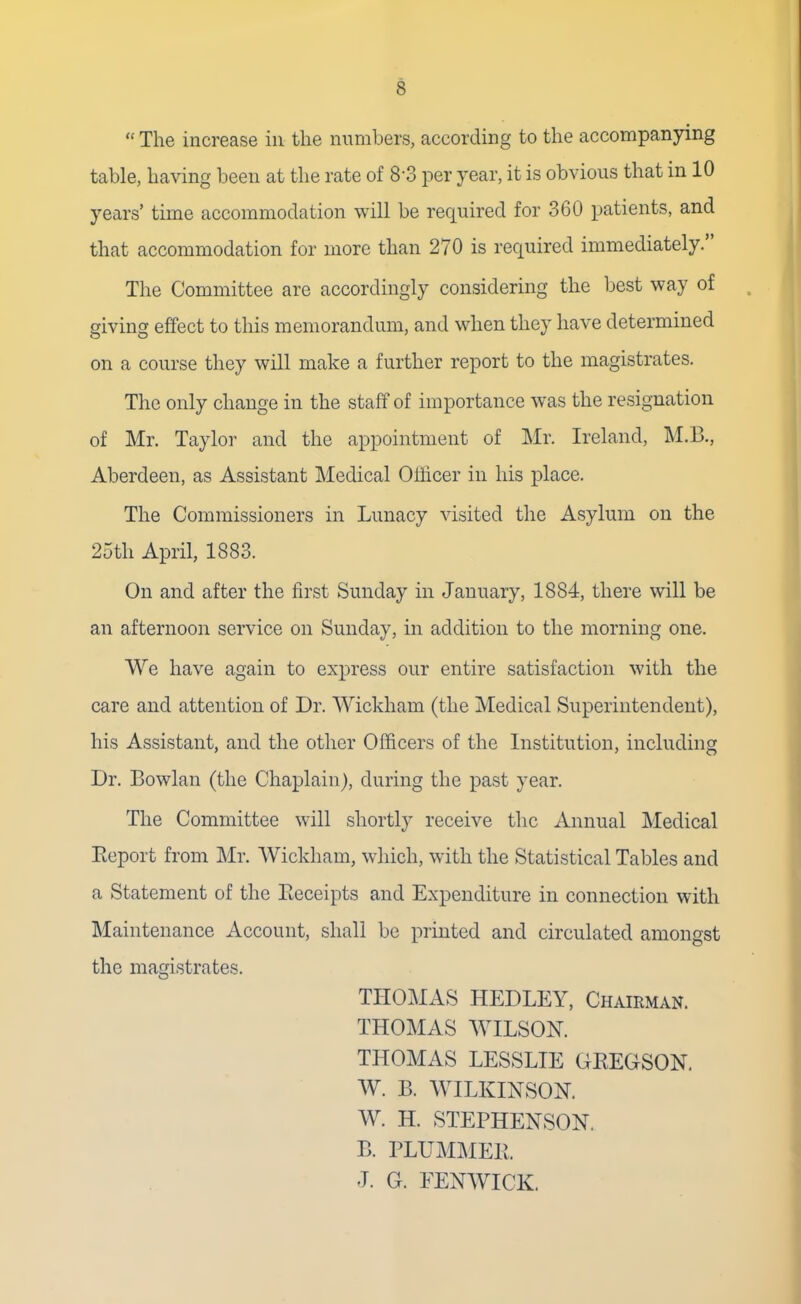  The increase in the numbers, according to the accompanying table, having been at the rate of 8'3 per year, it is obvious that in 10 years' time accommodation will be required for 360 patients, and that accommodation for more than 270 is required immediately. The Committee are accordingly considering the best way of giving effect to this memorandum, and when they have determined on a course they will make a further report to the magistrates. The only change in the staff of importance was the resignation of Mr. Taylor and the appointment of Mr. Ireland, M.C., Aberdeen, as Assistant Medical Officer in his place. The Commissioners in Lunacy visited the Asylum on the 25th April, 1883. On and after the first Sunday in January, 1884, there will be an afternoon service on Sunday, in addition to the morning one. We have again to express our entire satisfaction with the care and attention of Dr. Wickham (the Medical Superintendent), his Assistant, and the other Officers of the Institution, including Dr. Bowlan (the Chaplain), during the past year. The Committee will shortly receive the Annual Medical Report from Mr. Wickham, which, with the Statistical Tables and a Statement of the Receipts and Expenditure in connection with Maintenance Account, shall be printed and circulated amongst the magistrates. THOMAS HEDLEY, Chairman. THOMAS WILSON. THOMAS LESSLIE GREGSON. W. B. WILKINSON. W. H. STEPHENSON. B. PLUMMER J. G. FENWICK.