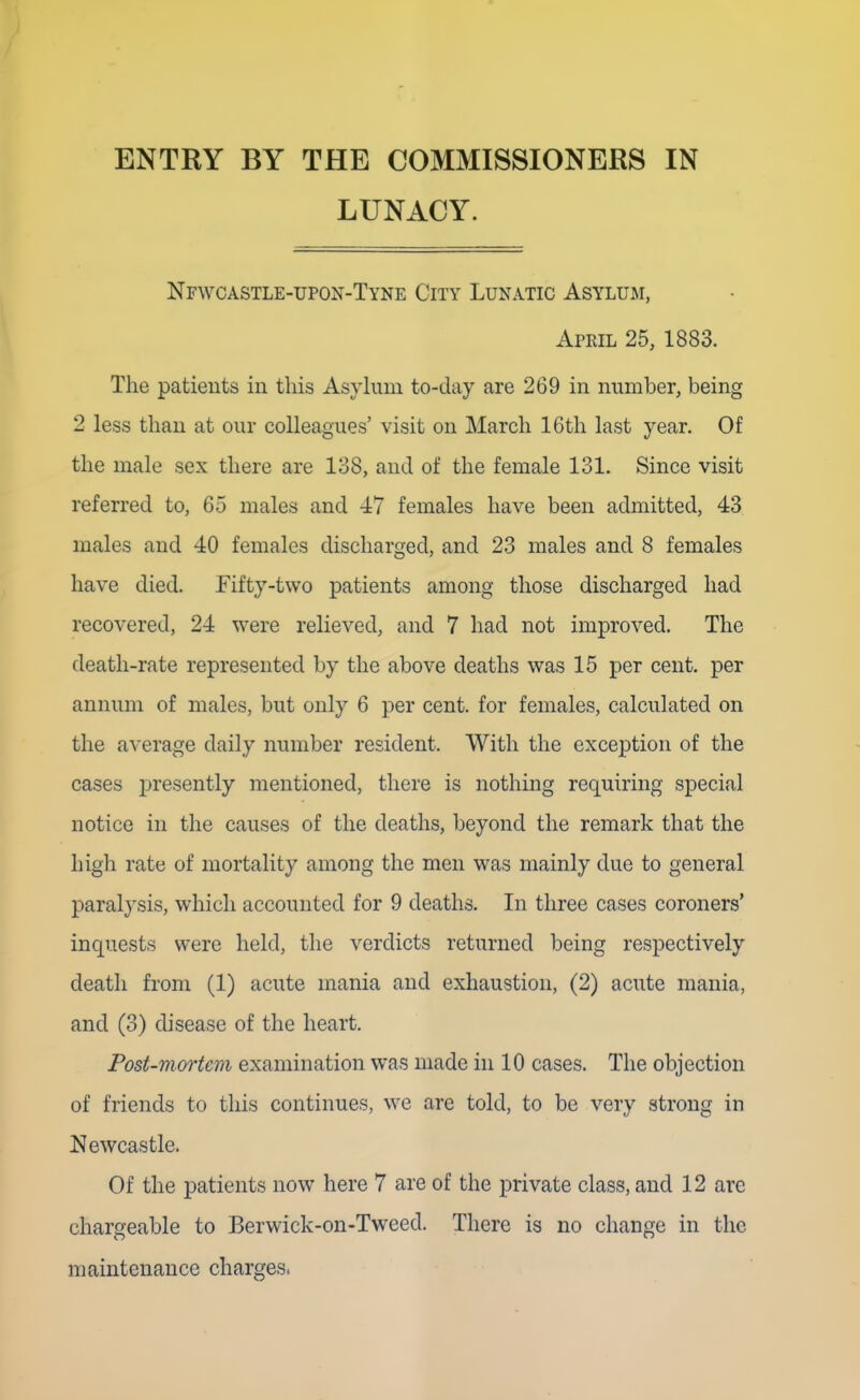 ENTRY BY THE COMMISSIONERS IN LUNACY. Nfwcastle-upon-Tyne City Lunatic Asylum, April 25, 1883. The patients iu this Asylum to-day are 269 in number, being 2 less than at our colleagues' visit on March 16th last year. Of the male sex there are 138, and of the female 131. Since visit referred to, 65 males and 47 females have been admitted, 43 males and 40 females discharged, and 23 males and 8 females have died. Fifty-two patients among those discharged had recovered, 24 were relieved, and 7 had not improved. The death-rate represented by the above deaths was 15 per cent, per annum of males, but only 6 per cent, for females, calculated on the average daily number resident. With the exception of the cases presently mentioned, there is nothing requiring special notice in the causes of the deaths, beyond the remark that the high rate of mortality among the men was mainly due to general paralysis, which accounted for 9 deaths. In three cases coroners' inquests were held, the verdicts returned being respectively death from (1) acute mania and exhaustion, (2) acute mania, and (3) disease of the heart. Post-mortem examination was made in 10 cases. The objection of friends to this continues, we are told, to be very strong in Newcastle. Of the patients now here 7 are of the private class, and 12 are chargeable to Berwick-on-Tweed. There is no change in the maintenance charges.