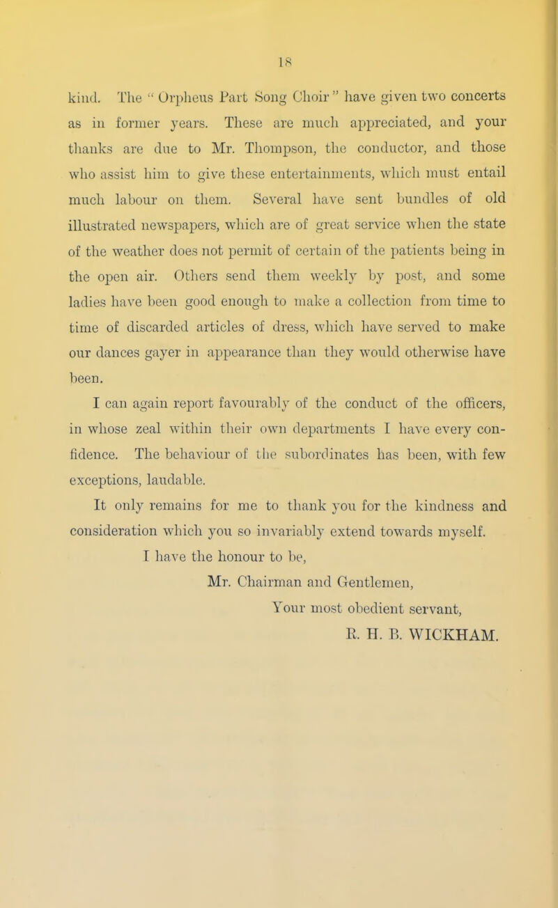 kind. The  Orpheus Part Song Choir  have given two concerts as in former years. These are much appreciated, and your thanks are due to Mr. Thompson, the conductor, and those who assist him to give these entertainments, which must entail much labour on them. Several have sent bundles of old illustrated newspapers, which are of great service when the state of the weather does not permit of certain of the patients being in the open air. Others send them weekly by post, and some ladies have been good enough to make a collection from time to time of discarded articles of dress, which have served to make our dances gayer in appearance than they would otherwise have been. I can again report favourably of the conduct of the officers, in whose zeal within their own departments I have every con- fidence. The behaviour of the subordinates has been, with few exceptions, laudable. It only remains for me to thank you for the kindness and consideration which you so invariably extend towards myself. 1 have the honour to be, Mr. Chairman and Gentlemen, Your most obedient servant, E. H. B. WICKHAM.