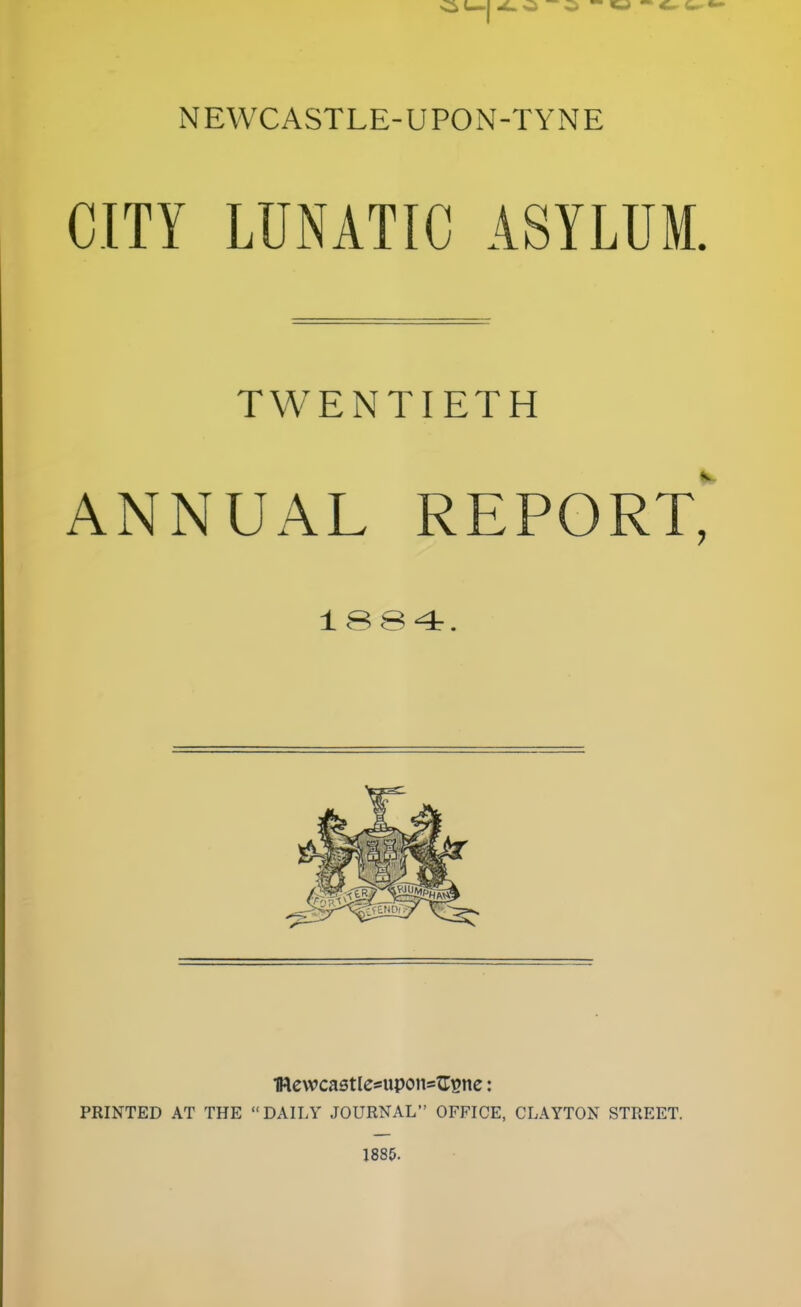 NEWCASTLE-UPON-TYNE CITY LUNATIC ASYLUM. TWENTIETH ANNUAL REPORT* 1884. 1Rewcastle*upottsG$ne: PRINTED AT THE  DAILY JOURNAL OFFICE, CLAYTON STREET. 1885.