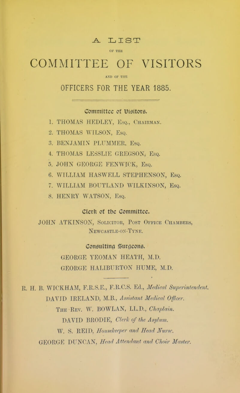 .A. LIST Of THE COMMITTEE OF VISITORS AND OF THE OFFICERS FOR THE YEAR 1885. Committee of Uisitors. 1. THOMAS HEDLEY, Esq., Chairman. 2. THOMAS WILSON, Esq. 3. BENJAMIN PLUMMER, Esq. 4. THOMAS LESSLIE GREGSONj Esq. 5. JOHN GEORGE FENWIOK, Esq. G. WILLIAM HAS WELL STEPHENSON, Esq. 7. WILLIAM BOUTLAND WILKINSON, Esq. 8. HENRY WATSON, Esq. Clcrh of tbe Committee. JOHN ATKINSON, Solicitor, Post Office Chambers, Newcastle-ox-Tyne. Consulting Surgeons. GEORGE YEOMAN HEATH, M.D. GEORGE HALIBURTON HUME, M.D. R. H. B. WICKHAM, F.R.S.E., F.R.C.S. Ed., Medical Superintendent, DAVID IRELAND. M.B., Assistant Medical Officer. The Rev. W. BOWLAN, LL.D., Chaplain, DAVID BRODIE, Clerk of the Asylum, W. S. RE ID. Housekeeper and Head Nurse. GEORGE DUNCAN, Head Attendant and Choir Master.