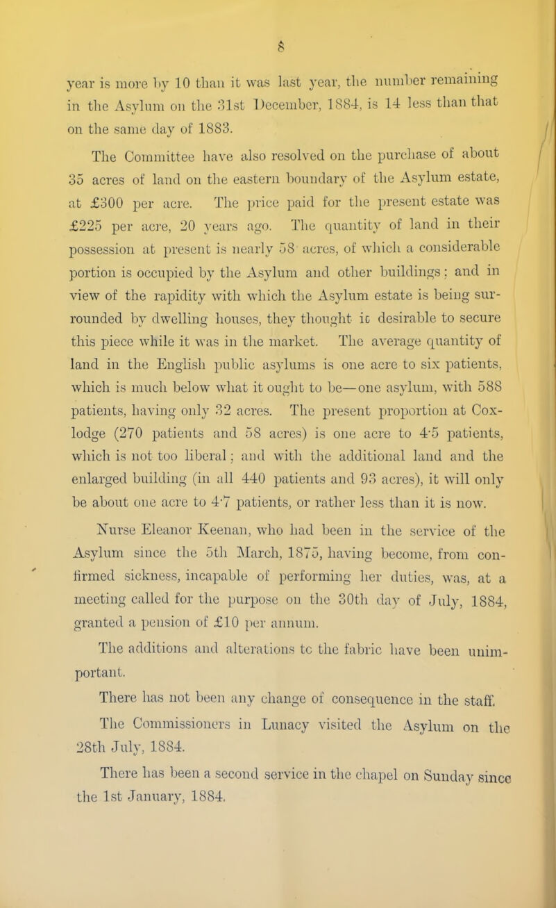 year is more by 10 than it was last year, the number remaining in the Asylum on the 31st December, 1884, is 14 less than that on the same day of 1883. The Committee have also resolved on the purchase of about 35 acres of land on the eastern boundary of the Asylum estate, at £300 per acre. The price paid for the present estate was £225 per acre, 20 years ago. The quantity of land in their possession at present is nearly 58 acres, of which a considerable portion is occupied by the Asylum and other buildings; and in view of the rapidity with which the Asylum estate is being sur- rounded by dwelling houses, they thought ic desirable to secure this piece while it was in the market. The average quantity of land in the English public asylums is one acre to six patients, which is much below what it ought to be—one asvlum, with 588 patients, having only 32 acres. The present proportion at Cox- lodge (270 patients and 58 acres) is one acre to 4-5 patients, which is not too liberal; and with the additional land and the enlarged building (in all 440 patients and 93 acres), it will only be about one acre to 4/7 patients, or rather less than it is now. Nurse Eleanor Keenan, who had been in the service of the Asylum since the 5th March, 1875, having become, from con- firmed sickness, incapable of performing her duties, was, at a meeting called for the purpose on the 30th day of July, 1884, granted a pension of £10 per annum. The additions and alterations tc the fabric have been unim- portant There has not been any change of consequence in the staff. The Commissioners in Lunacy visited the Asylum on the 28th July, 1884. There has been a second service in the chapel on Sunday since the 1st January, 1884.