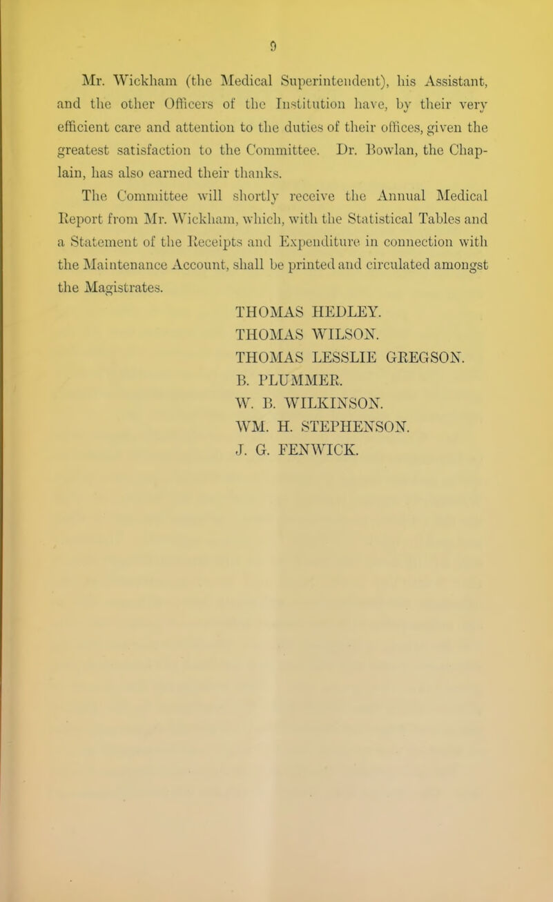 Mr. Wickham (the Medical Superintendent), his Assistant, and the other Officers of the Institution have, bv their very efficient care and attention to the duties of their offices, given the greatest satisfaction to the Committee. Dr. Bowlan, the Chap- lain, has also earned their thanks. The Committee will shortly receive the Annual Medical Report from Mr. Wickham, which, with the Statistical Tables and a Statement of the Receipts and Expenditure in connection with the Maintenance Account, shall be printed and circulated amongst the Magistrates. THOMAS HEDLEY. THOMAS WILSON. THOMAS LESSLIE GKEGSON. B. PLTJMMER. W. B. WILKINSON. WM. H. STEPHENSON. J. G. FENWICK.