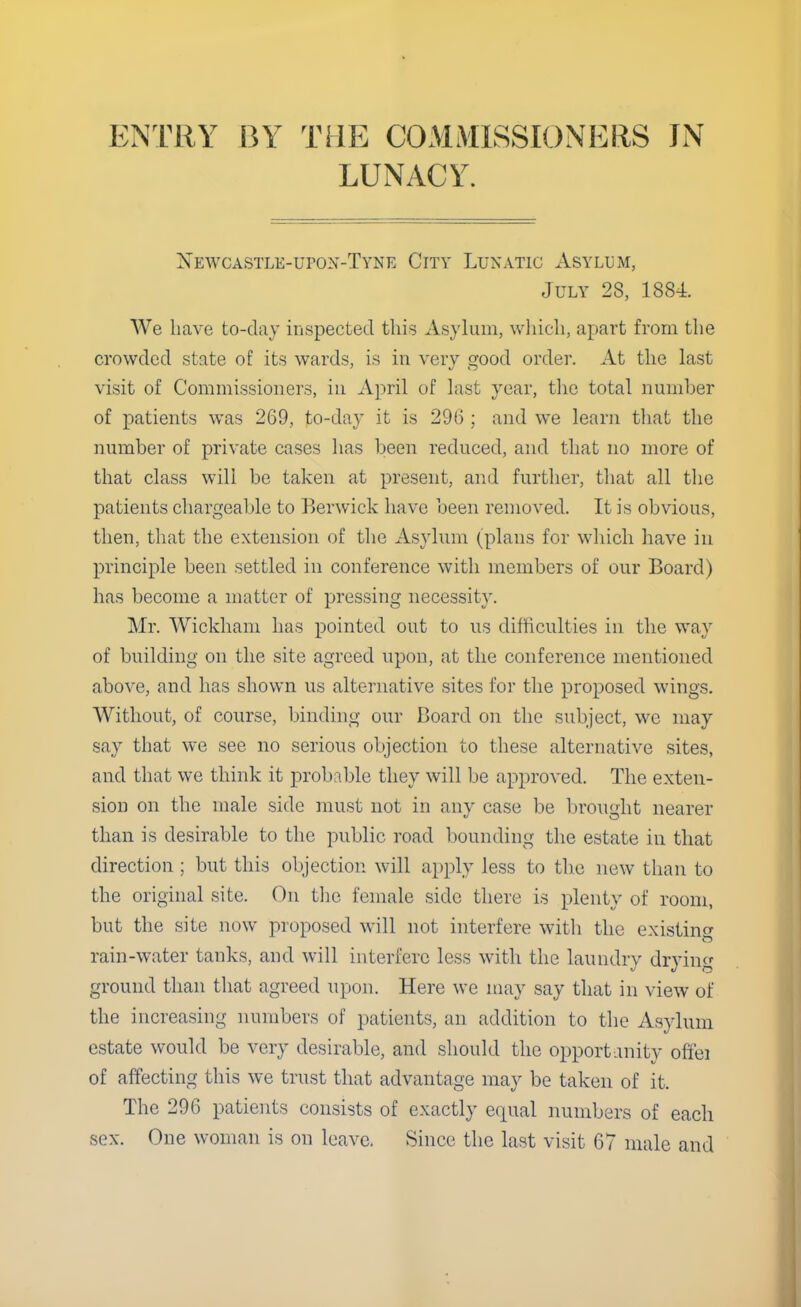 LUNACY. Newcastle-upon-Tyne City Lunatic Asylum, July 28, 1884. We have to-day inspected this Asylum, which, apart from the crowded state of its wards, is in very good order. At the last visit of Commissioners, in April of last year, the total number of patients was 269, to-day it is 296 ; and we learn that the number of private cases has been reduced, and that no more of that class will be taken at present, and further, that all the patients chargeable to Berwick have been removed. It is obvious, then, that the extension of the Asylum (plans for which have in principle been settled in conference with members of our Board) has become a matter of pressing necessity. Mr. Wickham has pointed out to us difficulties in the way of building on the site agreed upon, at the conference mentioned above, and has shown us alternative sites for the proposed wings. Without, of course, binding our Board on the subject, we may say that we see no serious objection to these alternative sites, and that we think it probable they will be approved. The exten- sion on the male side must not in any case be brought nearer than is desirable to the public road bounding the estate in that direction ; but this objection will apply less to the new than to the original site. On the female side there is plenty of room, but the site now proposed will not interfere with the existing rain-water tanks, and will interfere less with the laundry drying ground than that agreed upon. Here we may say that in view of the increasing numbers of patients, an addition to the Asylum estate would be very desirable, and should the opportunity ofi'ei of affecting this we trust that advantage may be taken of it. The 296 patients consists of exactly equal numbers of each sex. One woman is on leave. Since the last visit 67 male and