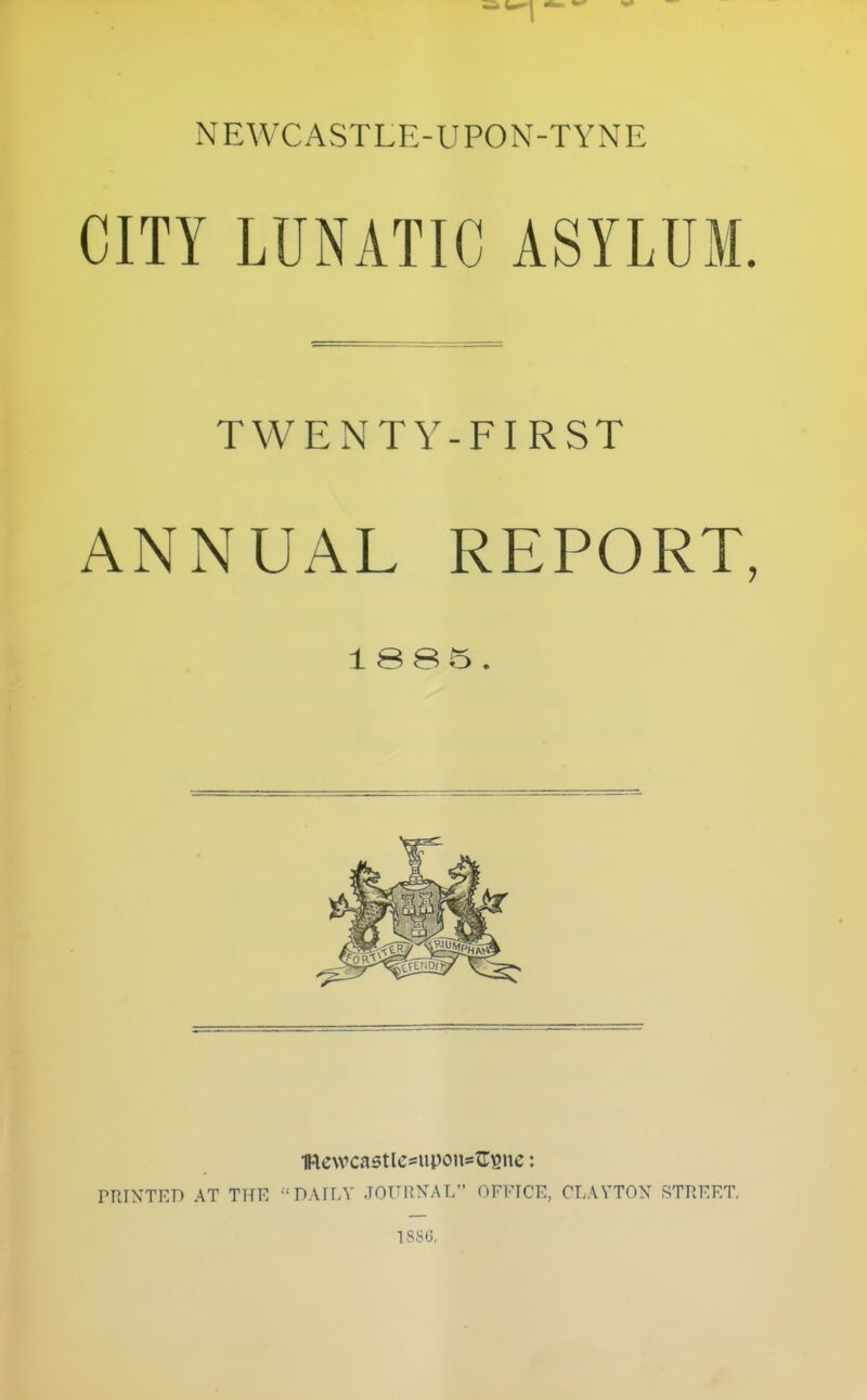 NEWCASTLE-UPON-TYNE CITY LUNATIC ASYLUM. TWENTY-FIRST ANNUAL REPORT, 1 SS5 . 1Re\vca5tle*uponstr^ne: PPJXTKD AT THE DATfA' JOURNAL OFFICE, CLAVTOX STREET.